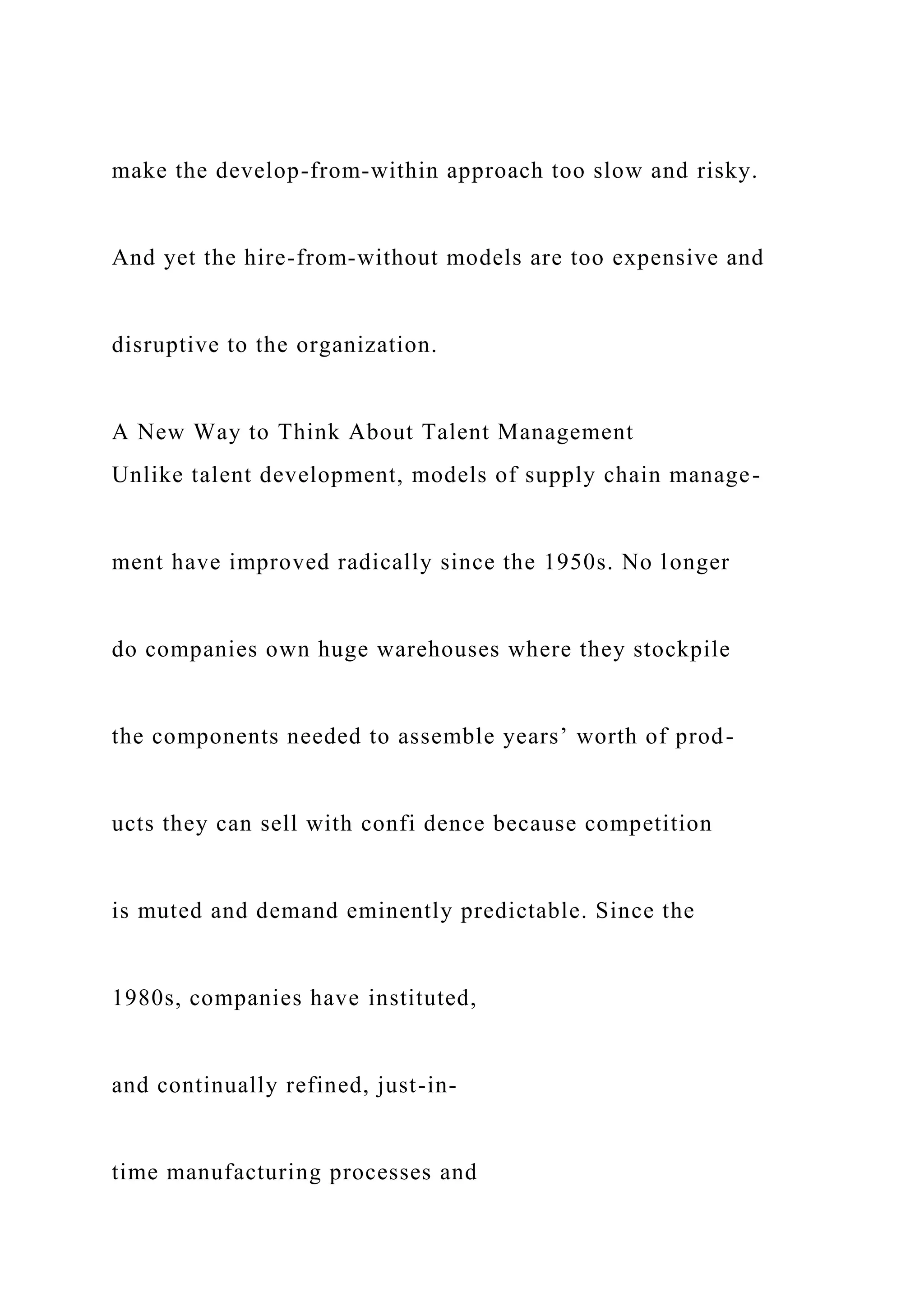 make the develop-from-within approach too slow and risky.
And yet the hire-from-without models are too expensive and
disruptive to the organization.
A New Way to Think About Talent Management
Unlike talent development, models of supply chain manage-
ment have improved radically since the 1950s. No longer
do companies own huge warehouses where they stockpile
the components needed to assemble years’ worth of prod-
ucts they can sell with confi dence because competition
is muted and demand eminently predictable. Since the
1980s, companies have instituted,
and continually refined, just-in-
time manufacturing processes and
 