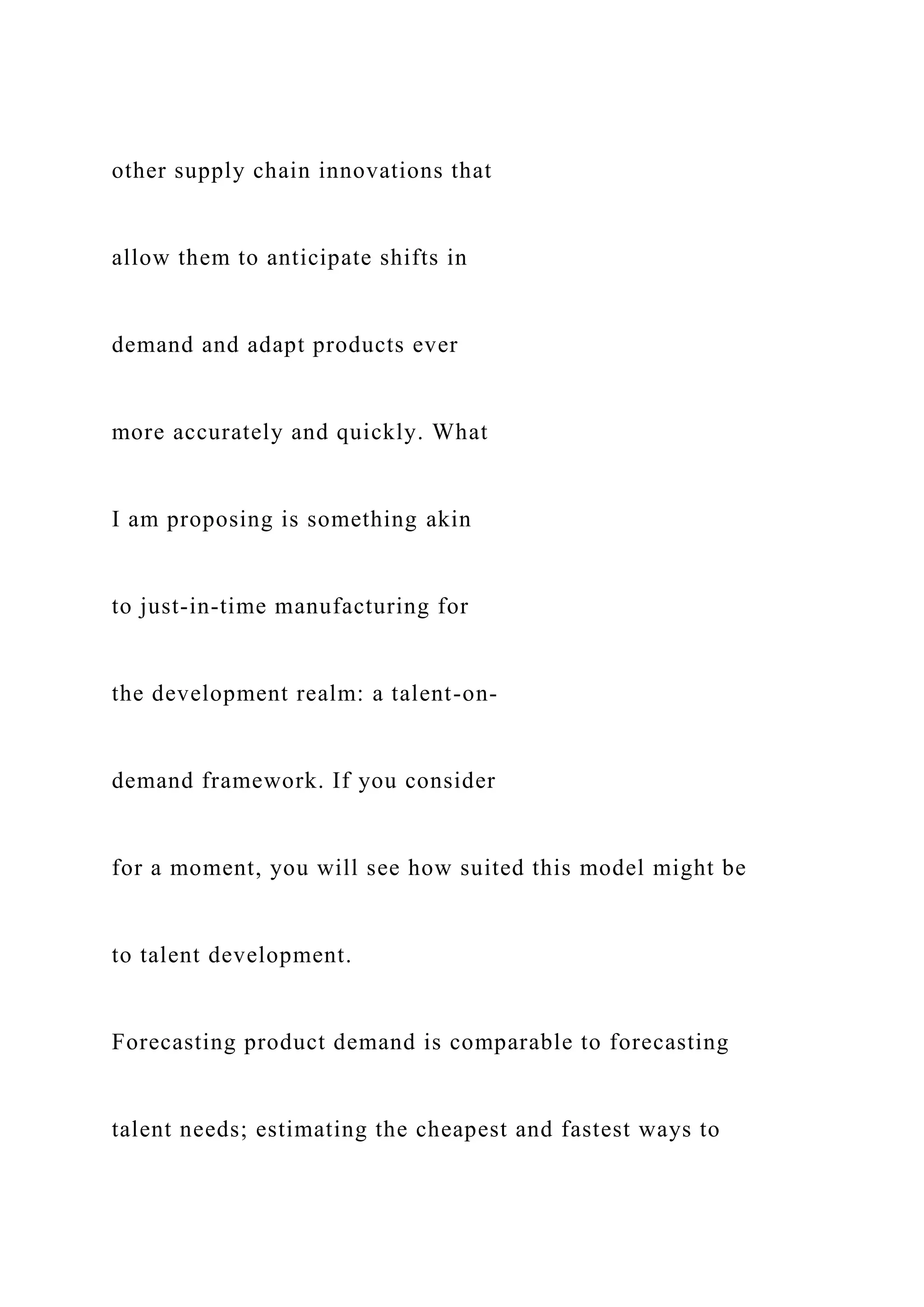 other supply chain innovations that
allow them to anticipate shifts in
demand and adapt products ever
more accurately and quickly. What
I am proposing is something akin
to just-in-time manufacturing for
the development realm: a talent-on-
demand framework. If you consider
for a moment, you will see how suited this model might be
to talent development.
Forecasting product demand is comparable to forecasting
talent needs; estimating the cheapest and fastest ways to
 