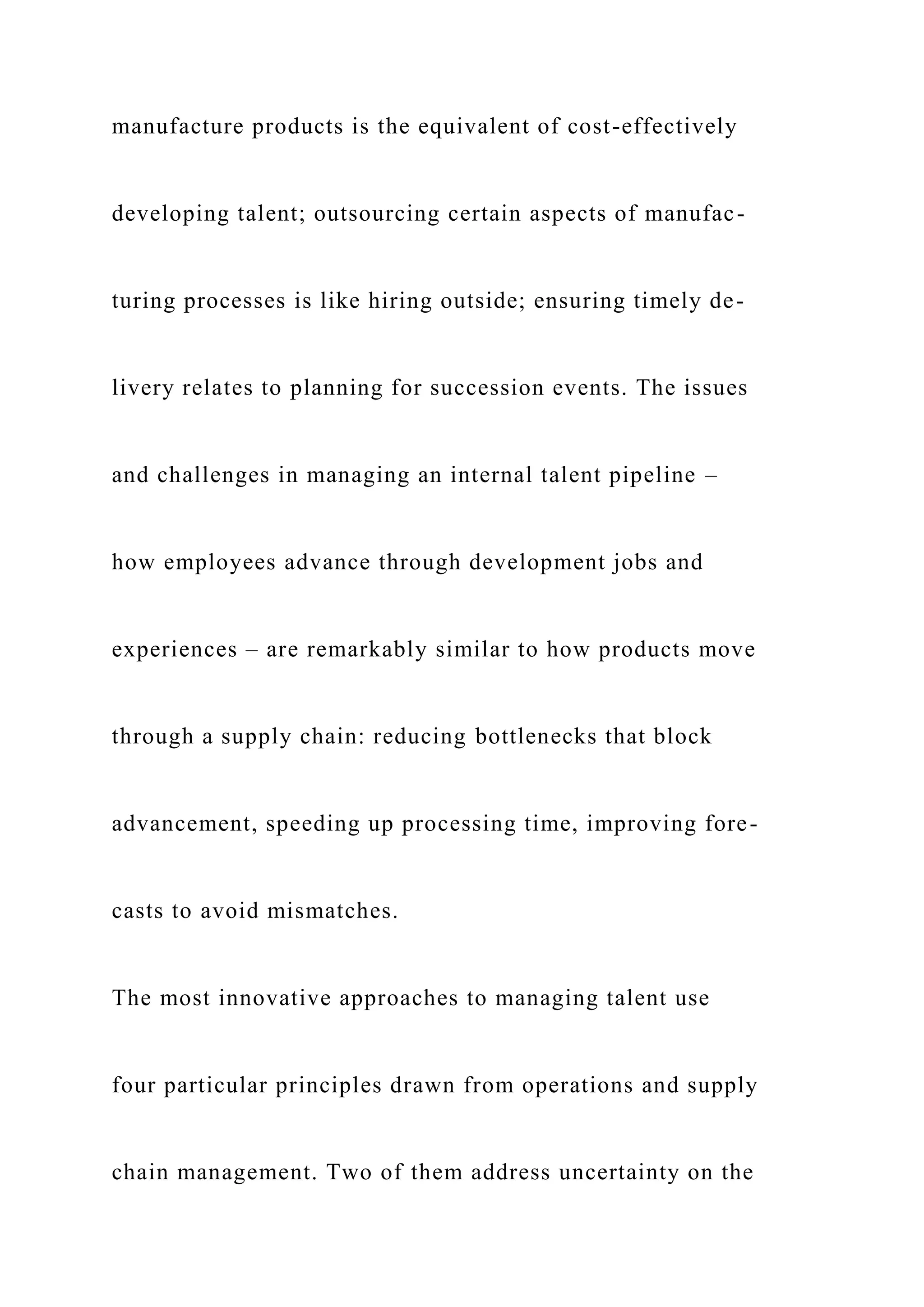 manufacture products is the equivalent of cost-effectively
developing talent; outsourcing certain aspects of manufac-
turing processes is like hiring outside; ensuring timely de-
livery relates to planning for succession events. The issues
and challenges in managing an internal talent pipeline –
how employees advance through development jobs and
experiences – are remarkably similar to how products move
through a supply chain: reducing bottlenecks that block
advancement, speeding up processing time, improving fore-
casts to avoid mismatches.
The most innovative approaches to managing talent use
four particular principles drawn from operations and supply
chain management. Two of them address uncertainty on the
 