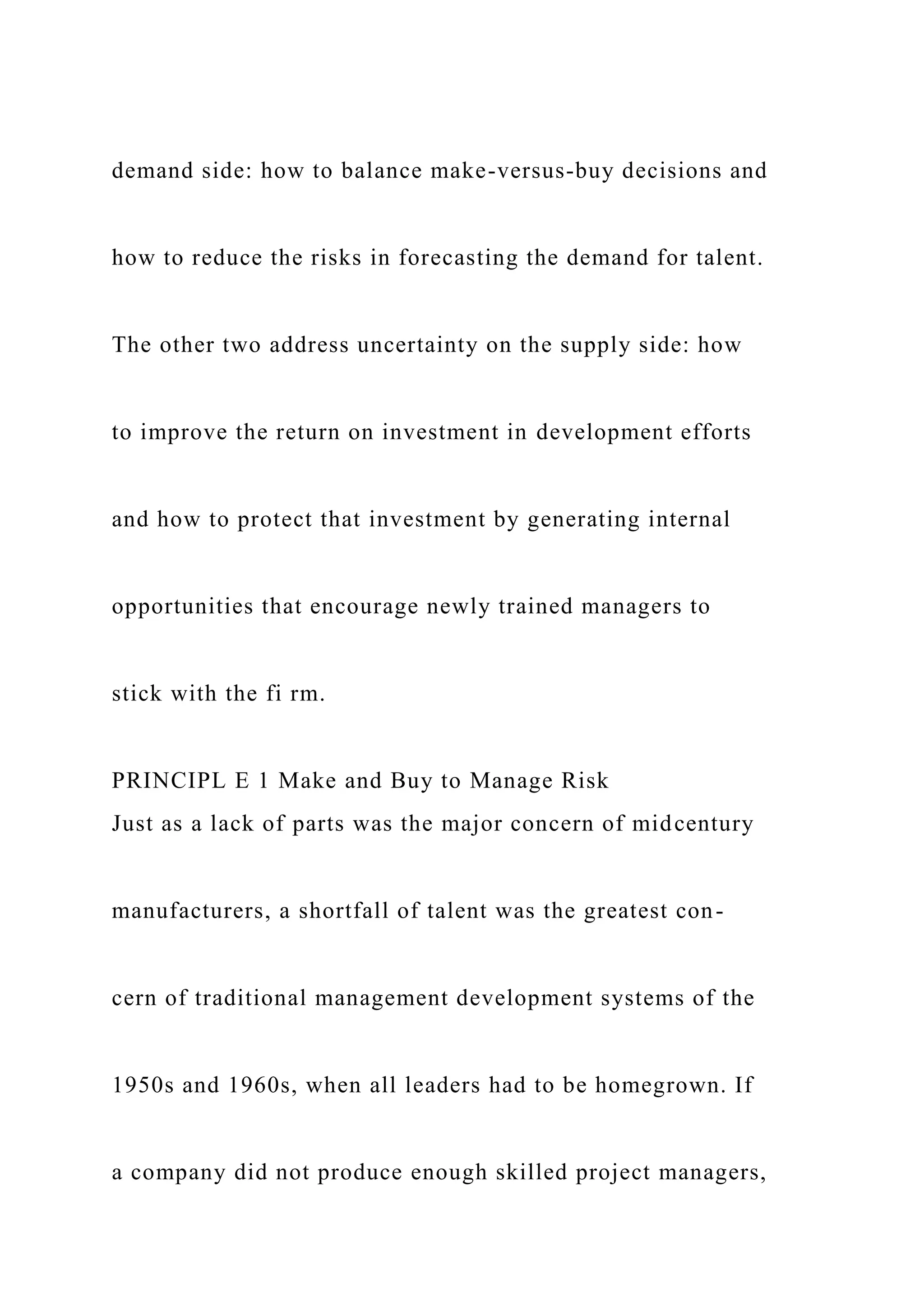 demand side: how to balance make-versus-buy decisions and
how to reduce the risks in forecasting the demand for talent.
The other two address uncertainty on the supply side: how
to improve the return on investment in development efforts
and how to protect that investment by generating internal
opportunities that encourage newly trained managers to
stick with the fi rm.
PRINCIPL E 1 Make and Buy to Manage Risk
Just as a lack of parts was the major concern of midcentury
manufacturers, a shortfall of talent was the greatest con-
cern of traditional management development systems of the
1950s and 1960s, when all leaders had to be homegrown. If
a company did not produce enough skilled project managers,
 