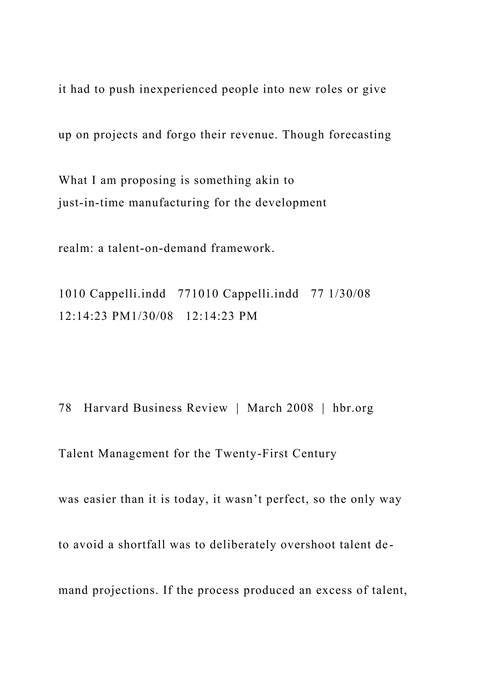 it had to push inexperienced people into new roles or give
up on projects and forgo their revenue. Though forecasting
What I am proposing is something akin to
just-in-time manufacturing for the development
realm: a talent-on-demand framework.
1010 Cappelli.indd 771010 Cappelli.indd 77 1/30/08
12:14:23 PM1/30/08 12:14:23 PM
78 Harvard Business Review | March 2008 | hbr.org
Talent Management for the Twenty-First Century
was easier than it is today, it wasn’t perfect, so the only way
to avoid a shortfall was to deliberately overshoot talent de-
mand projections. If the process produced an excess of talent,
 