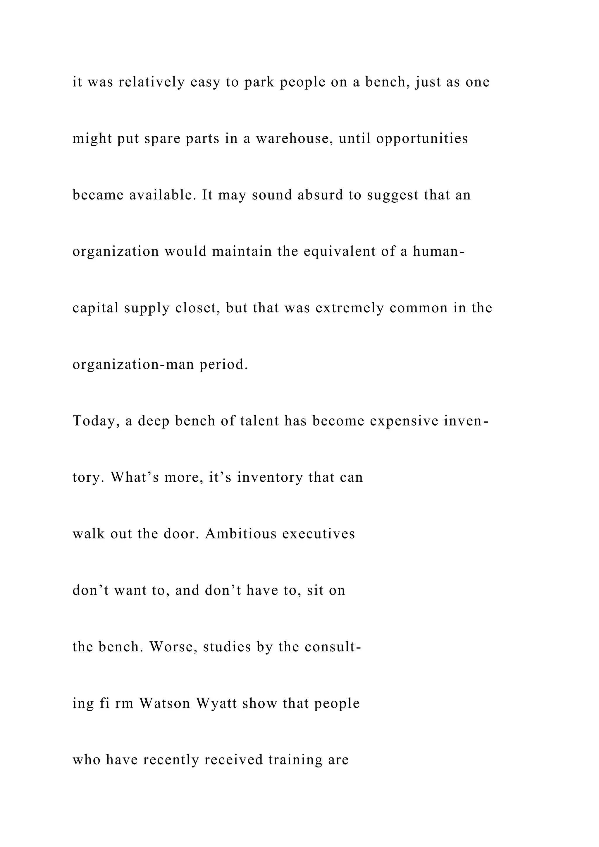 it was relatively easy to park people on a bench, just as one
might put spare parts in a warehouse, until opportunities
became available. It may sound absurd to suggest that an
organization would maintain the equivalent of a human-
capital supply closet, but that was extremely common in the
organization-man period.
Today, a deep bench of talent has become expensive inven-
tory. What’s more, it’s inventory that can
walk out the door. Ambitious executives
don’t want to, and don’t have to, sit on
the bench. Worse, studies by the consult-
ing fi rm Watson Wyatt show that people
who have recently received training are
 
