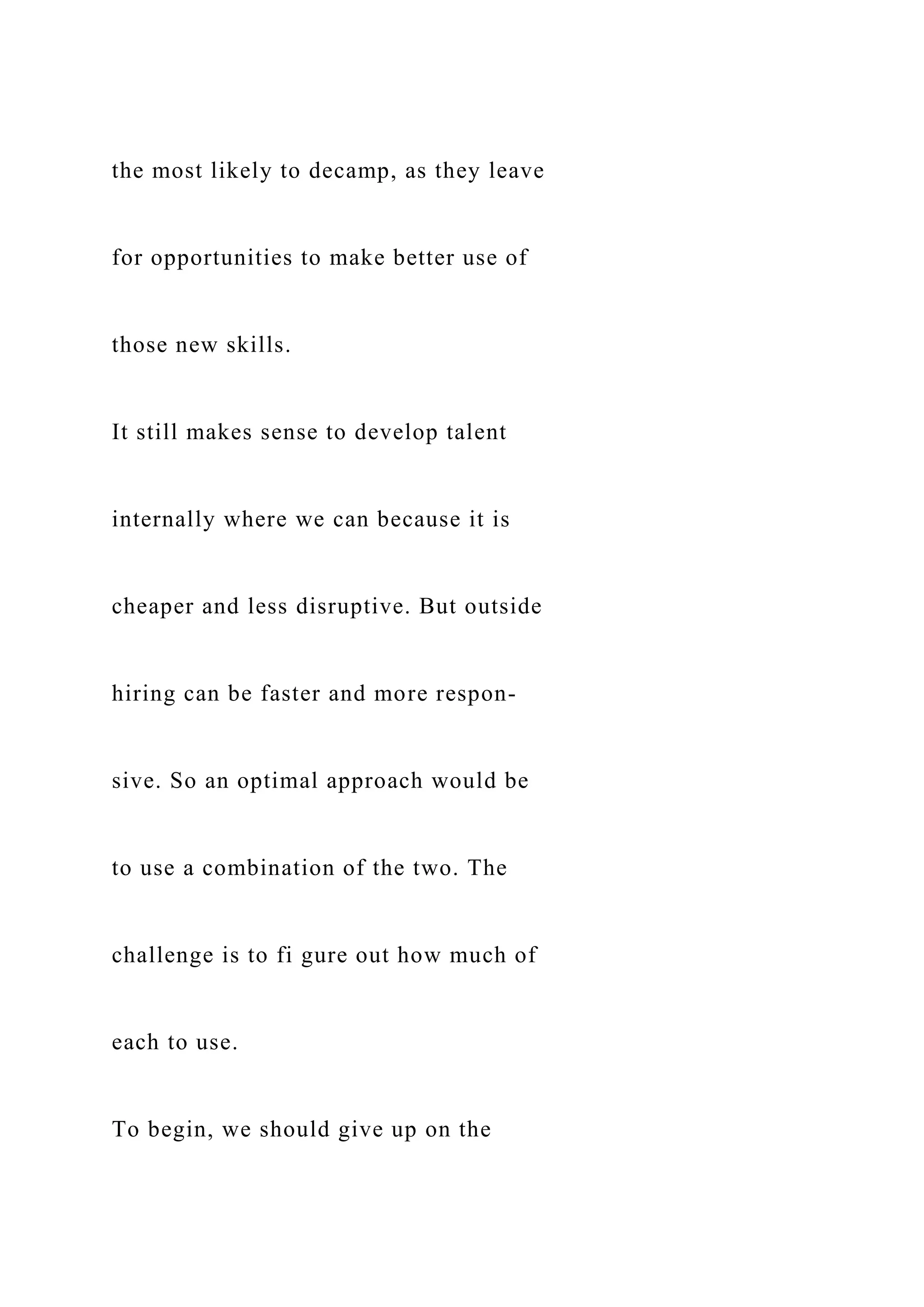 the most likely to decamp, as they leave
for opportunities to make better use of
those new skills.
It still makes sense to develop talent
internally where we can because it is
cheaper and less disruptive. But outside
hiring can be faster and more respon-
sive. So an optimal approach would be
to use a combination of the two. The
challenge is to fi gure out how much of
each to use.
To begin, we should give up on the
 