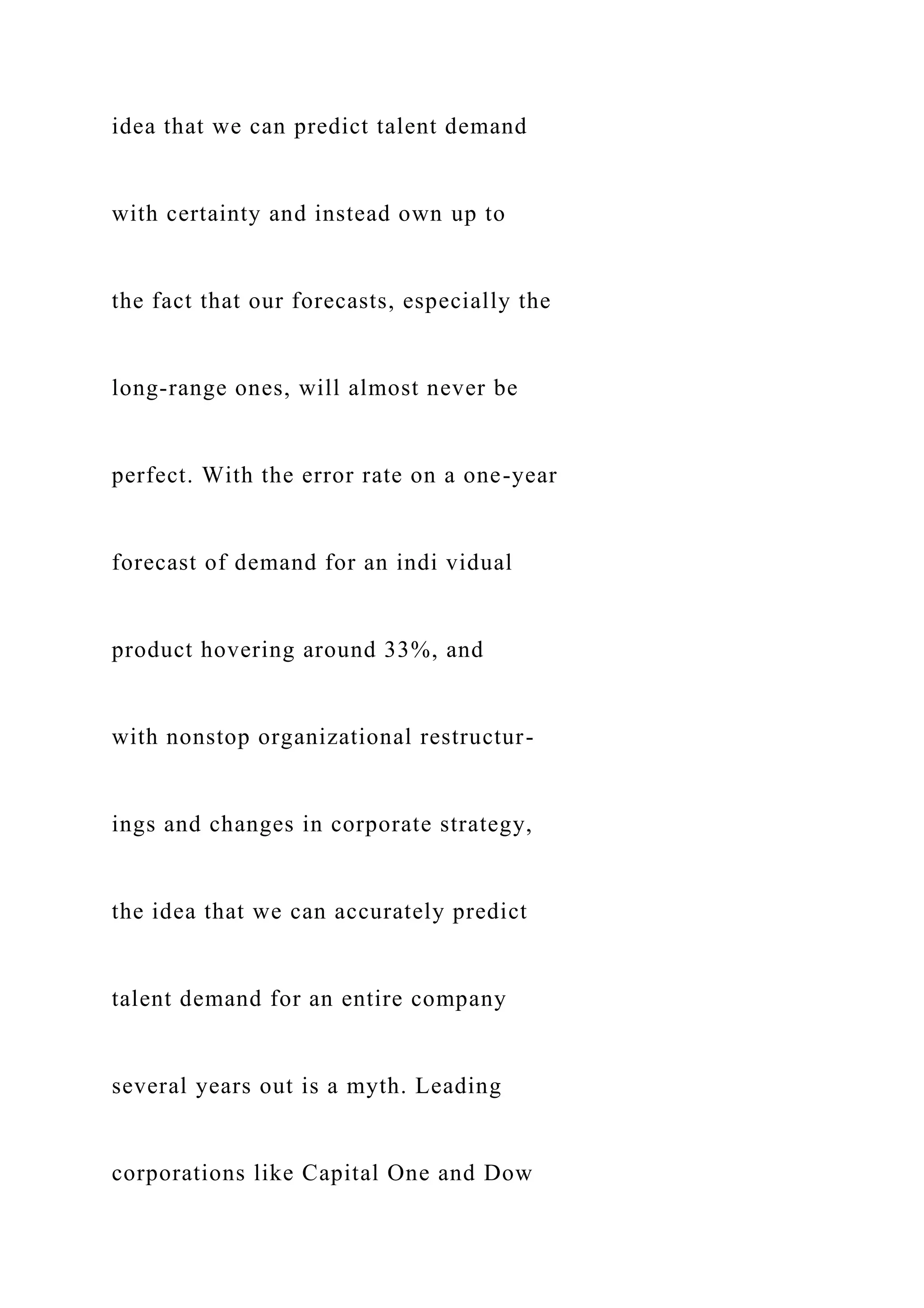 idea that we can predict talent demand
with certainty and instead own up to
the fact that our forecasts, especially the
long-range ones, will almost never be
perfect. With the error rate on a one-year
forecast of demand for an indi vidual
product hovering around 33%, and
with nonstop organizational restructur-
ings and changes in corporate strategy,
the idea that we can accurately predict
talent demand for an entire company
several years out is a myth. Leading
corporations like Capital One and Dow
 