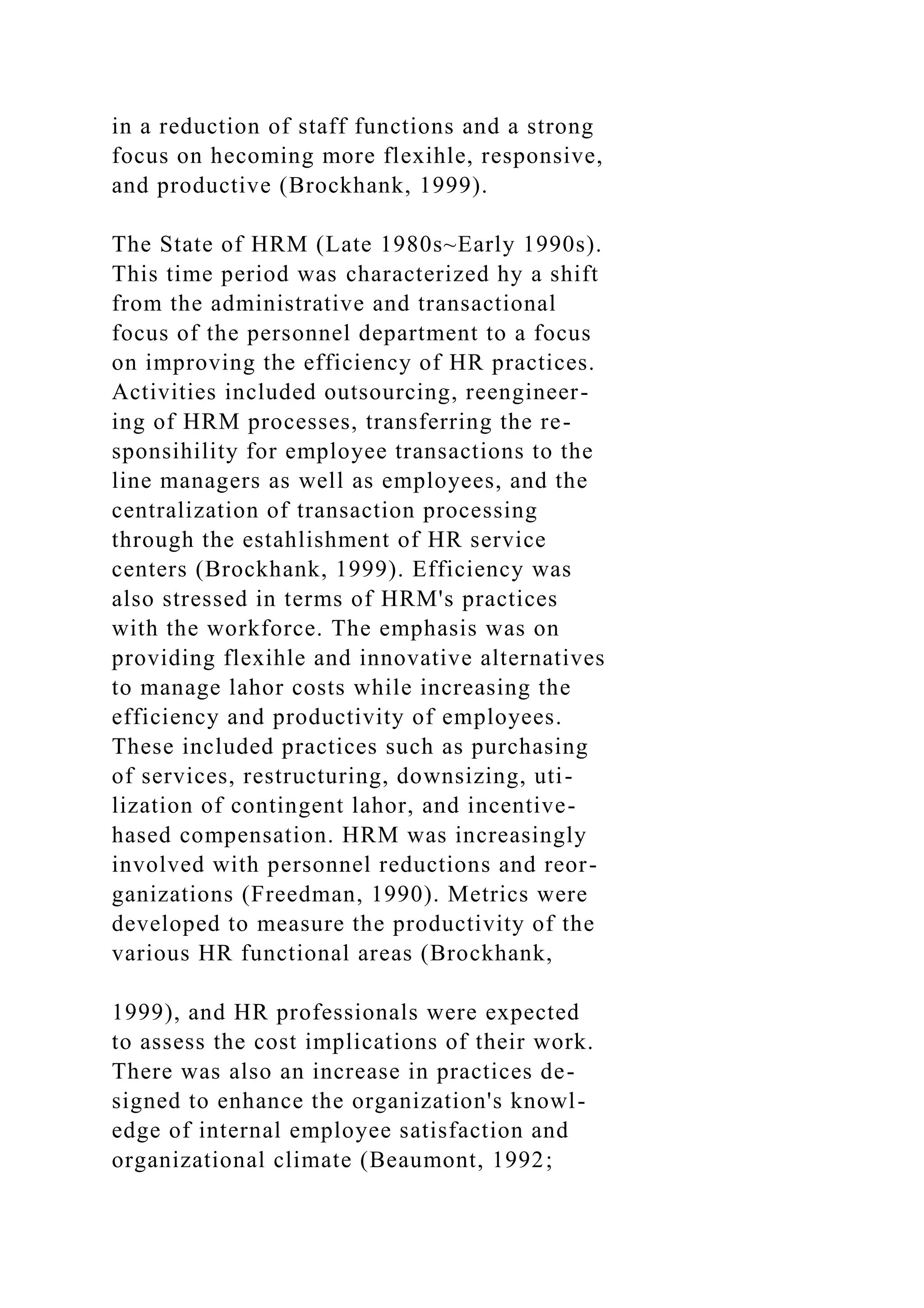 in a reduction of staff functions and a strong
focus on hecoming more flexihle, responsive,
and productive (Brockhank, 1999).
The State of HRM (Late 1980s~Early 1990s).
This time period was characterized hy a shift
from the administrative and transactional
focus of the personnel department to a focus
on improving the efficiency of HR practices.
Activities included outsourcing, reengineer-
ing of HRM processes, transferring the re-
sponsihility for employee transactions to the
line managers as well as employees, and the
centralization of transaction processing
through the estahlishment of HR service
centers (Brockhank, 1999). Efficiency was
also stressed in terms of HRM's practices
with the workforce. The emphasis was on
providing flexihle and innovative alternatives
to manage lahor costs while increasing the
efficiency and productivity of employees.
These included practices such as purchasing
of services, restructuring, downsizing, uti-
lization of contingent lahor, and incentive-
hased compensation. HRM was increasingly
involved with personnel reductions and reor-
ganizations (Freedman, 1990). Metrics were
developed to measure the productivity of the
various HR functional areas (Brockhank,
1999), and HR professionals were expected
to assess the cost implications of their work.
There was also an increase in practices de-
signed to enhance the organization's knowl-
edge of internal employee satisfaction and
organizational climate (Beaumont, 1992;
 