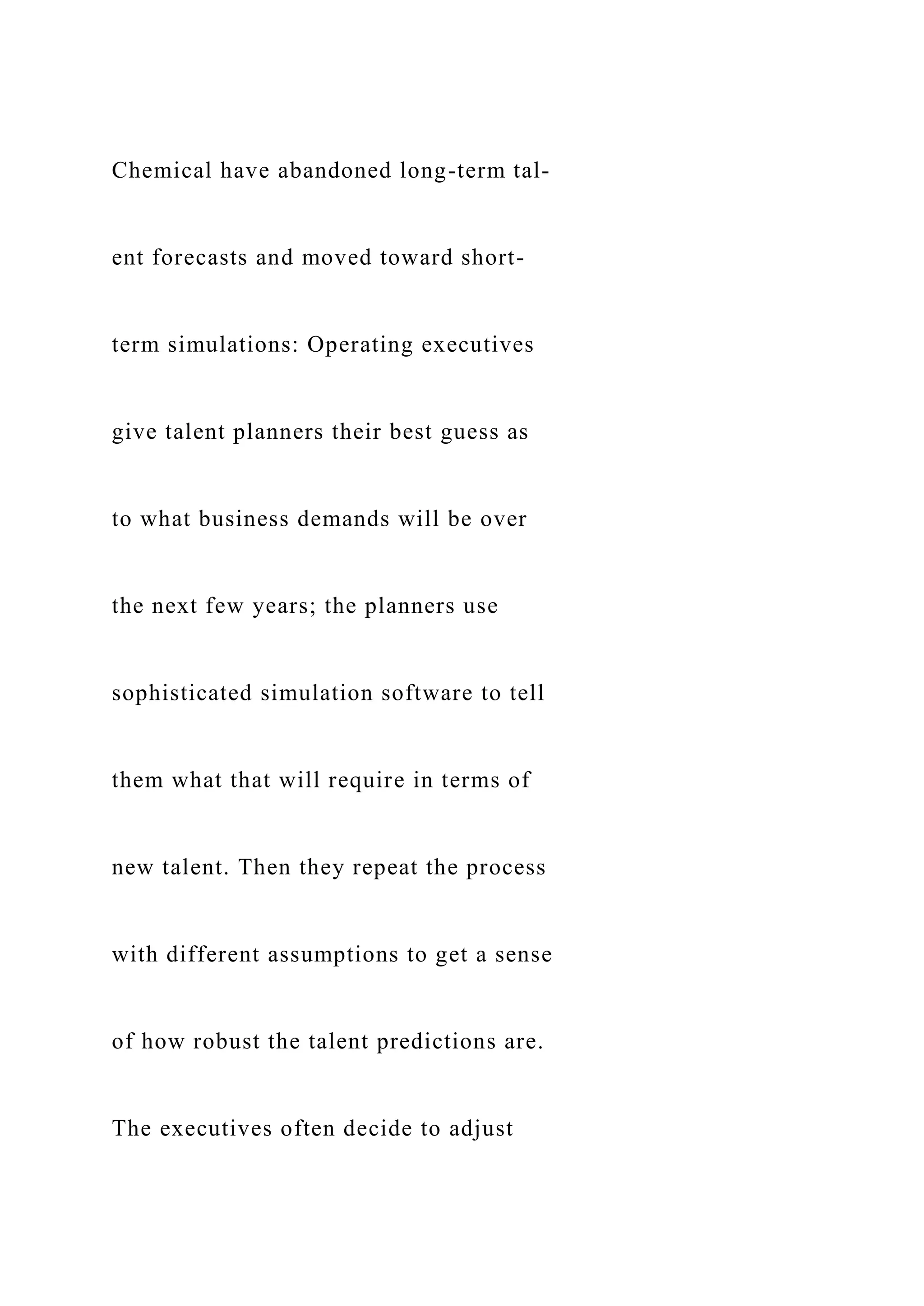 Chemical have abandoned long-term tal-
ent forecasts and moved toward short-
term simulations: Operating executives
give talent planners their best guess as
to what business demands will be over
the next few years; the planners use
sophisticated simulation software to tell
them what that will require in terms of
new talent. Then they repeat the process
with different assumptions to get a sense
of how robust the talent predictions are.
The executives often decide to adjust
 