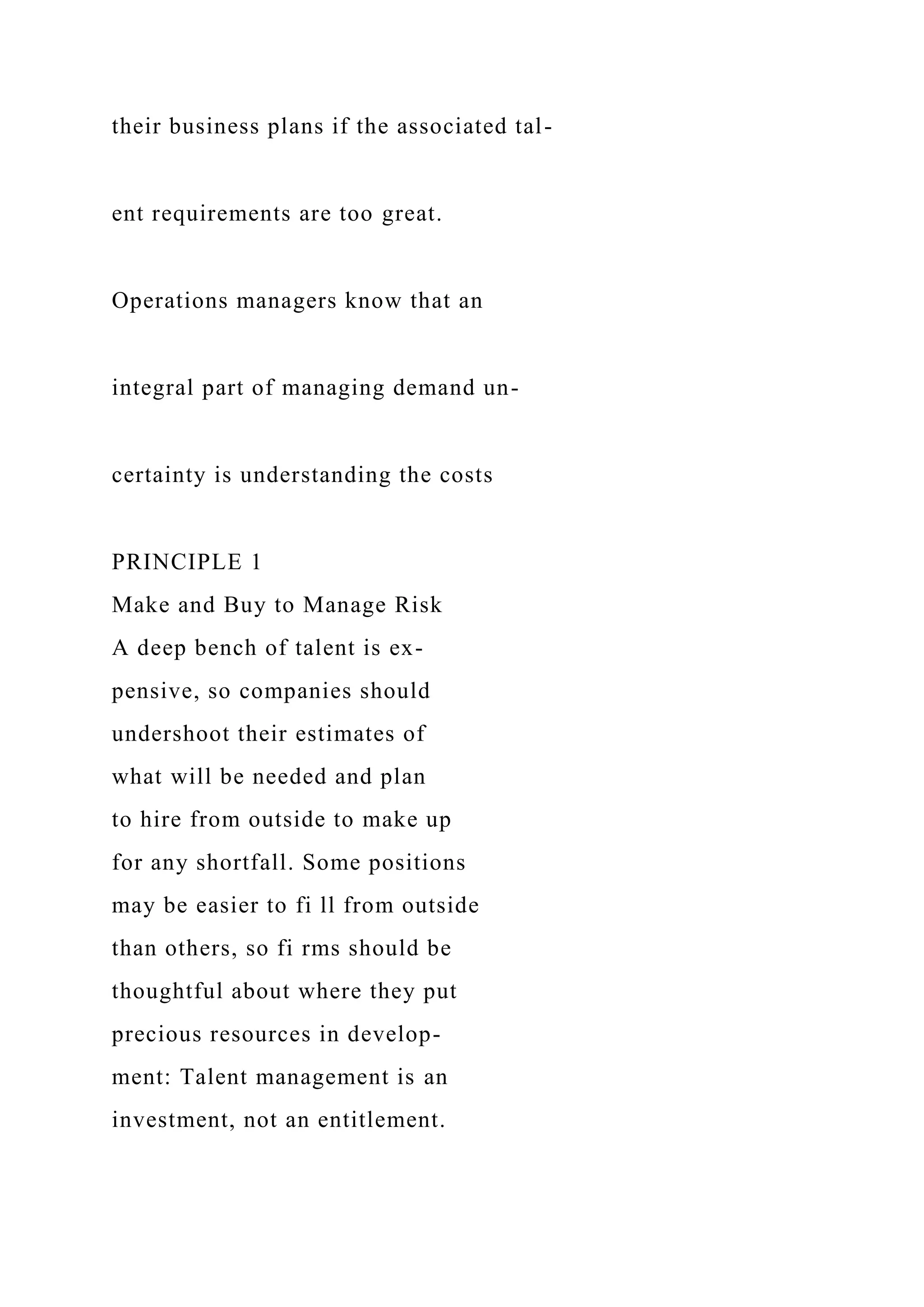 their business plans if the associated tal-
ent requirements are too great.
Operations managers know that an
integral part of managing demand un-
certainty is understanding the costs
PRINCIPLE 1
Make and Buy to Manage Risk
A deep bench of talent is ex-
pensive, so companies should
undershoot their estimates of
what will be needed and plan
to hire from outside to make up
for any shortfall. Some positions
may be easier to fi ll from outside
than others, so fi rms should be
thoughtful about where they put
precious resources in develop-
ment: Talent management is an
investment, not an entitlement.
 