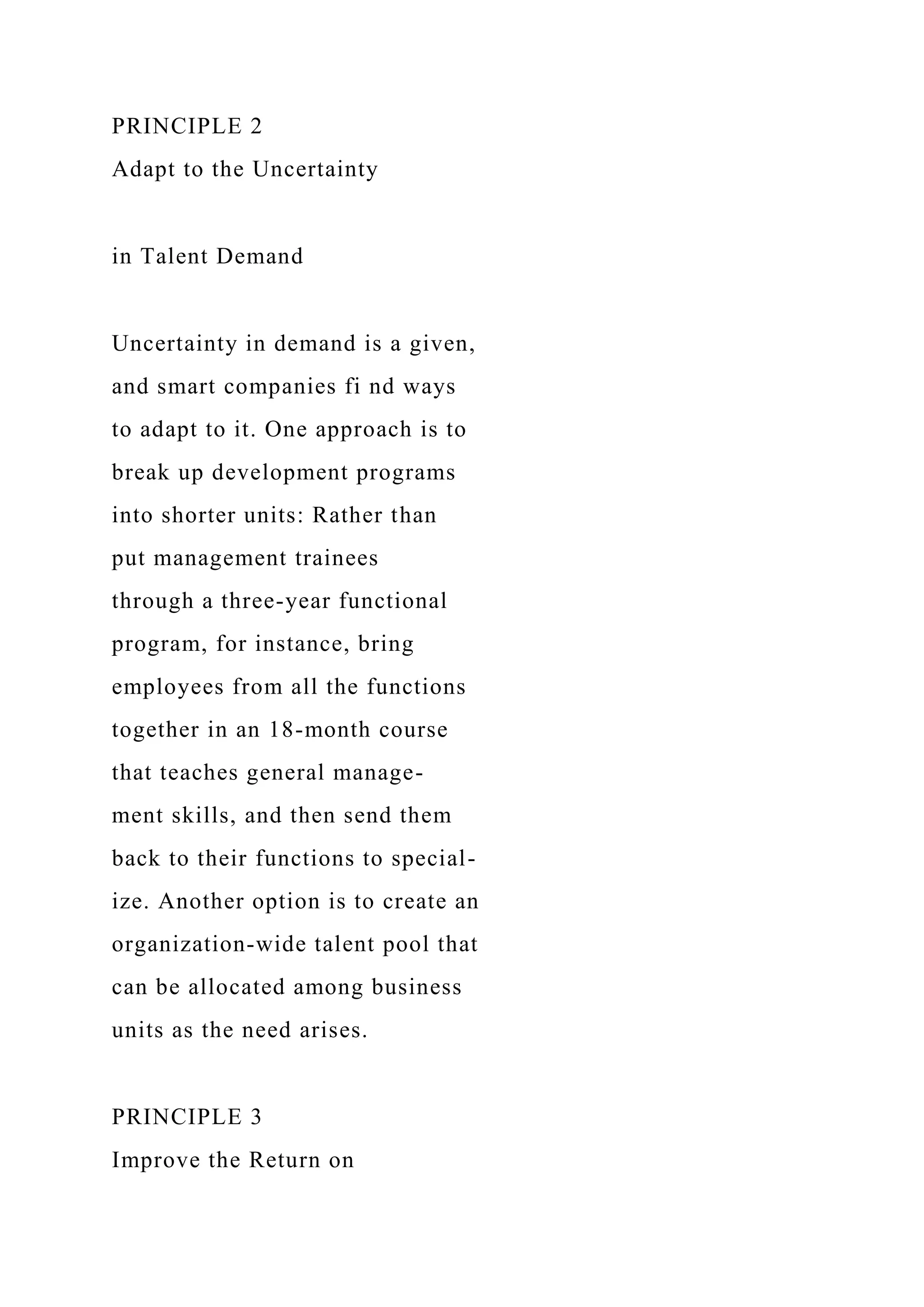 PRINCIPLE 2
Adapt to the Uncertainty
in Talent Demand
Uncertainty in demand is a given,
and smart companies fi nd ways
to adapt to it. One approach is to
break up development programs
into shorter units: Rather than
put management trainees
through a three-year functional
program, for instance, bring
employees from all the functions
together in an 18-month course
that teaches general manage-
ment skills, and then send them
back to their functions to special-
ize. Another option is to create an
organization-wide talent pool that
can be allocated among business
units as the need arises.
PRINCIPLE 3
Improve the Return on
 