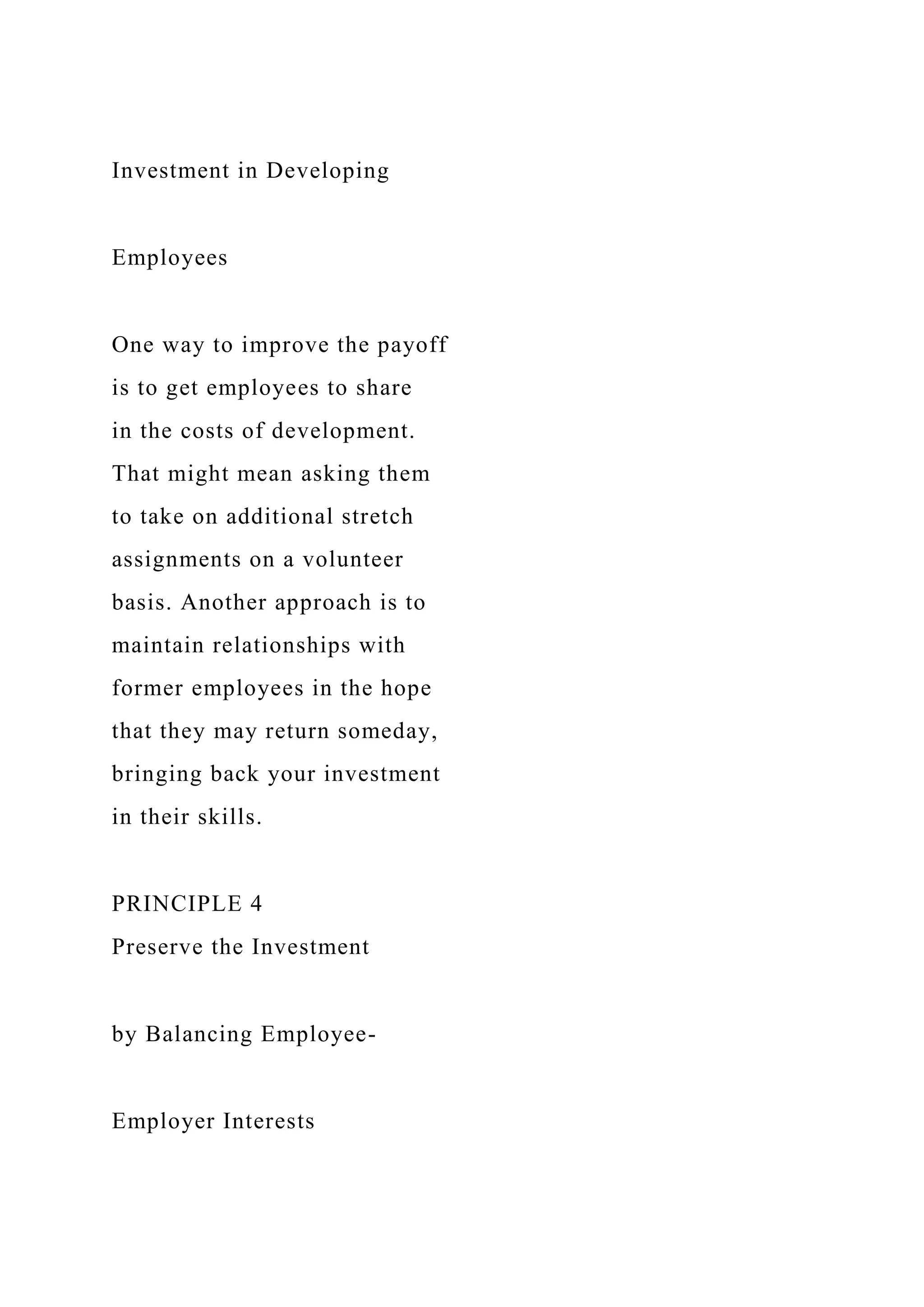 Investment in Developing
Employees
One way to improve the payoff
is to get employees to share
in the costs of development.
That might mean asking them
to take on additional stretch
assignments on a volunteer
basis. Another approach is to
maintain relationships with
former employees in the hope
that they may return someday,
bringing back your investment
in their skills.
PRINCIPLE 4
Preserve the Investment
by Balancing Employee-
Employer Interests
 