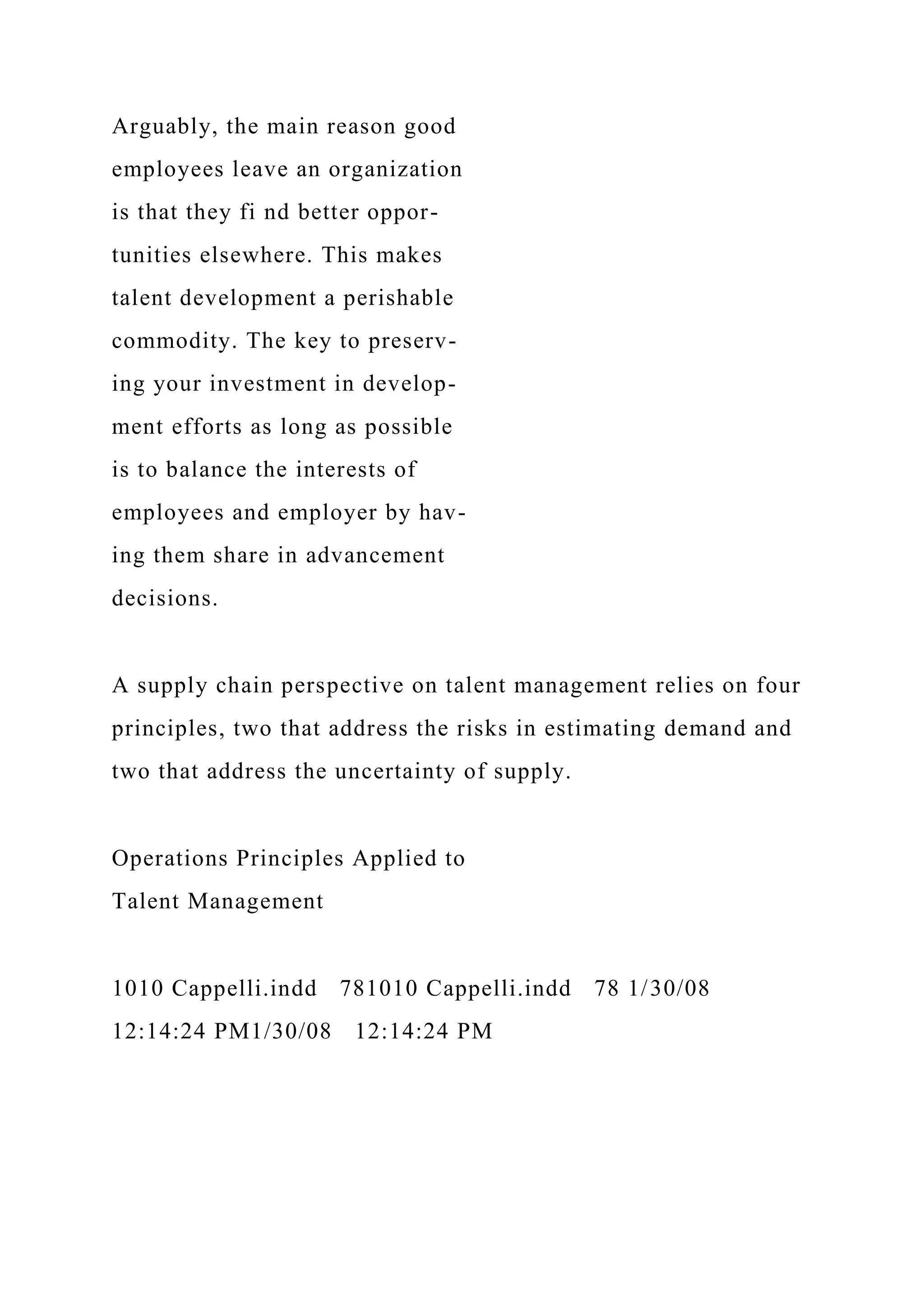 Arguably, the main reason good
employees leave an organization
is that they fi nd better oppor-
tunities elsewhere. This makes
talent development a perishable
commodity. The key to preserv-
ing your investment in develop-
ment efforts as long as possible
is to balance the interests of
employees and employer by hav-
ing them share in advancement
decisions.
A supply chain perspective on talent management relies on four
principles, two that address the risks in estimating demand and
two that address the uncertainty of supply.
Operations Principles Applied to
Talent Management
1010 Cappelli.indd 781010 Cappelli.indd 78 1/30/08
12:14:24 PM1/30/08 12:14:24 PM
 