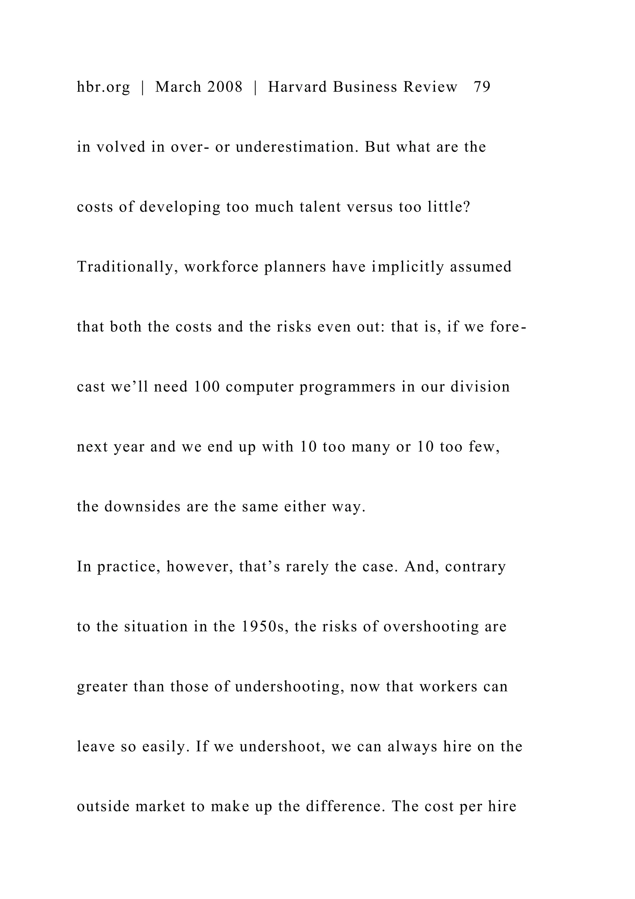 hbr.org | March 2008 | Harvard Business Review 79
in volved in over- or underestimation. But what are the
costs of developing too much talent versus too little?
Traditionally, workforce planners have implicitly assumed
that both the costs and the risks even out: that is, if we fore-
cast we’ll need 100 computer programmers in our division
next year and we end up with 10 too many or 10 too few,
the downsides are the same either way.
In practice, however, that’s rarely the case. And, contrary
to the situation in the 1950s, the risks of overshooting are
greater than those of undershooting, now that workers can
leave so easily. If we undershoot, we can always hire on the
outside market to make up the difference. The cost per hire
 