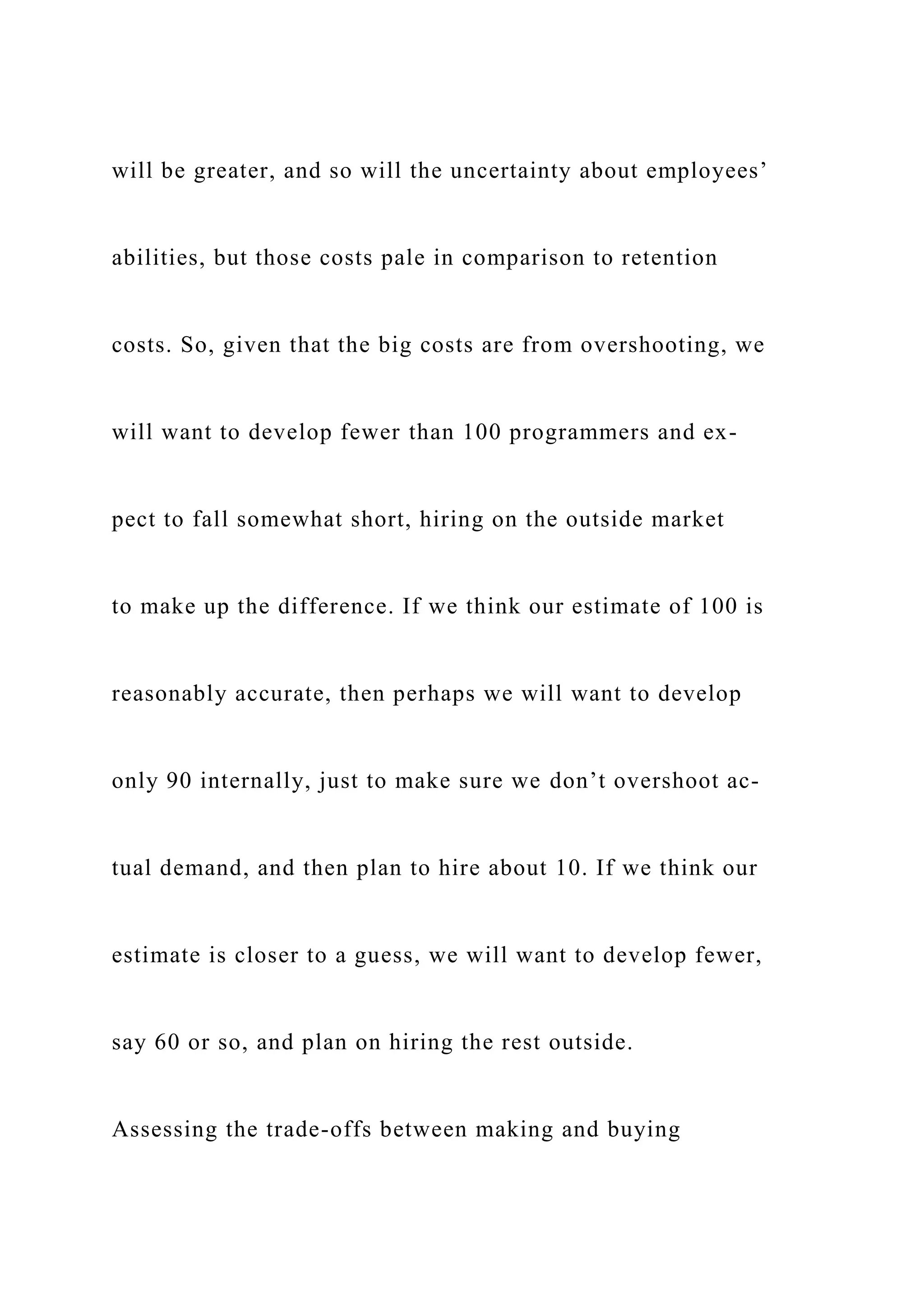 will be greater, and so will the uncertainty about employees’
abilities, but those costs pale in comparison to retention
costs. So, given that the big costs are from overshooting, we
will want to develop fewer than 100 programmers and ex-
pect to fall somewhat short, hiring on the outside market
to make up the difference. If we think our estimate of 100 is
reasonably accurate, then perhaps we will want to develop
only 90 internally, just to make sure we don’t overshoot ac-
tual demand, and then plan to hire about 10. If we think our
estimate is closer to a guess, we will want to develop fewer,
say 60 or so, and plan on hiring the rest outside.
Assessing the trade-offs between making and buying
 