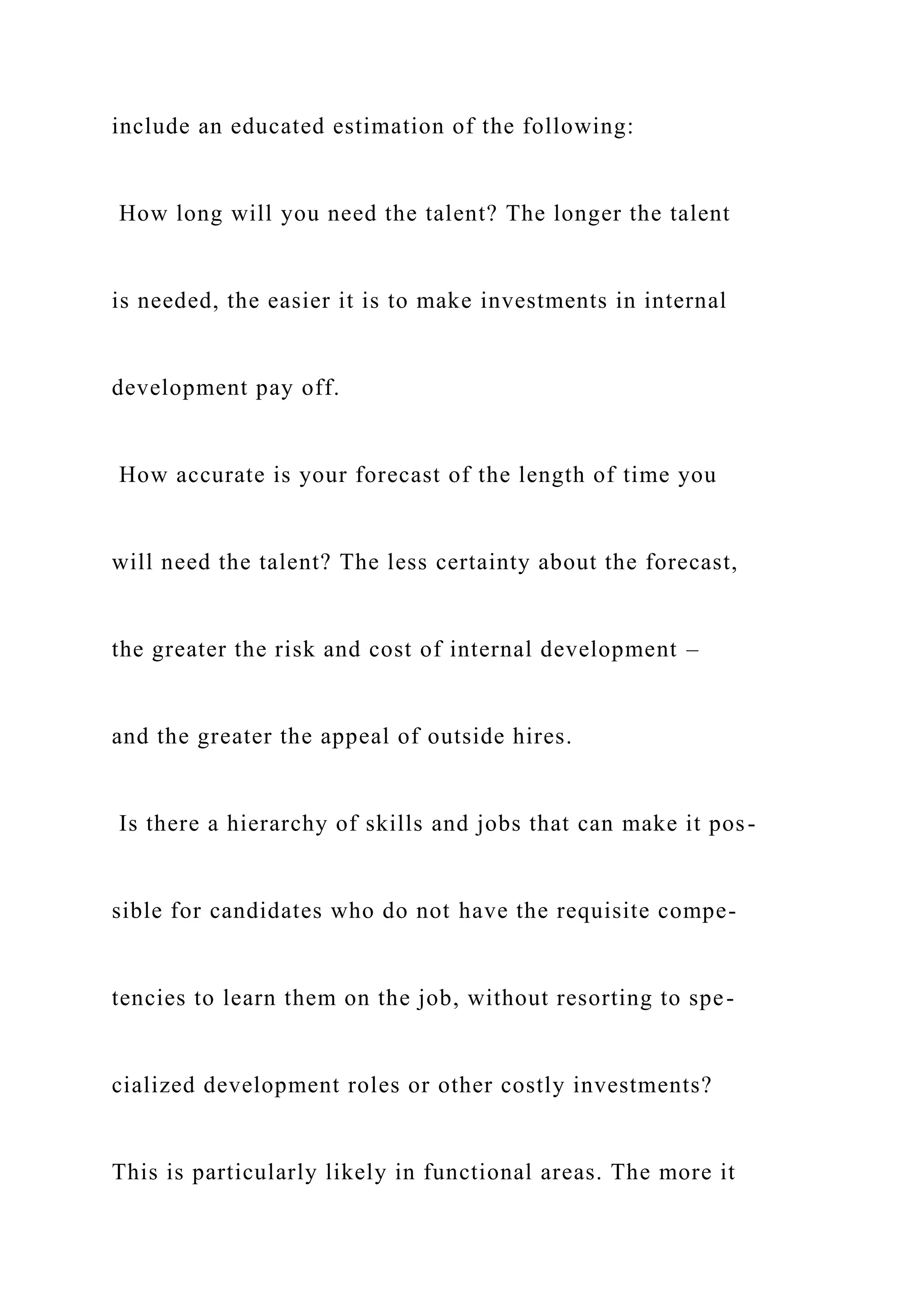 include an educated estimation of the following:
How long will you need the talent? The longer the talent
is needed, the easier it is to make investments in internal
development pay off.
How accurate is your forecast of the length of time you
will need the talent? The less certainty about the forecast,
the greater the risk and cost of internal development –
and the greater the appeal of outside hires.
Is there a hierarchy of skills and jobs that can make it pos-
sible for candidates who do not have the requisite compe-
tencies to learn them on the job, without resorting to spe-
cialized development roles or other costly investments?
This is particularly likely in functional areas. The more it
 