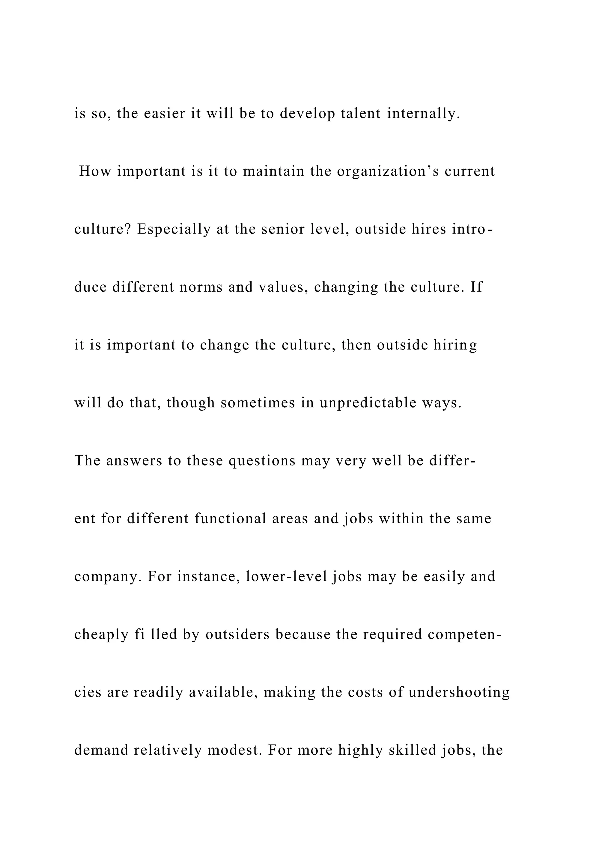is so, the easier it will be to develop talent internally.
How important is it to maintain the organization’s current
culture? Especially at the senior level, outside hires intro-
duce different norms and values, changing the culture. If
it is important to change the culture, then outside hiring
will do that, though sometimes in unpredictable ways.
The answers to these questions may very well be differ-
ent for different functional areas and jobs within the same
company. For instance, lower-level jobs may be easily and
cheaply fi lled by outsiders because the required competen-
cies are readily available, making the costs of undershooting
demand relatively modest. For more highly skilled jobs, the
 