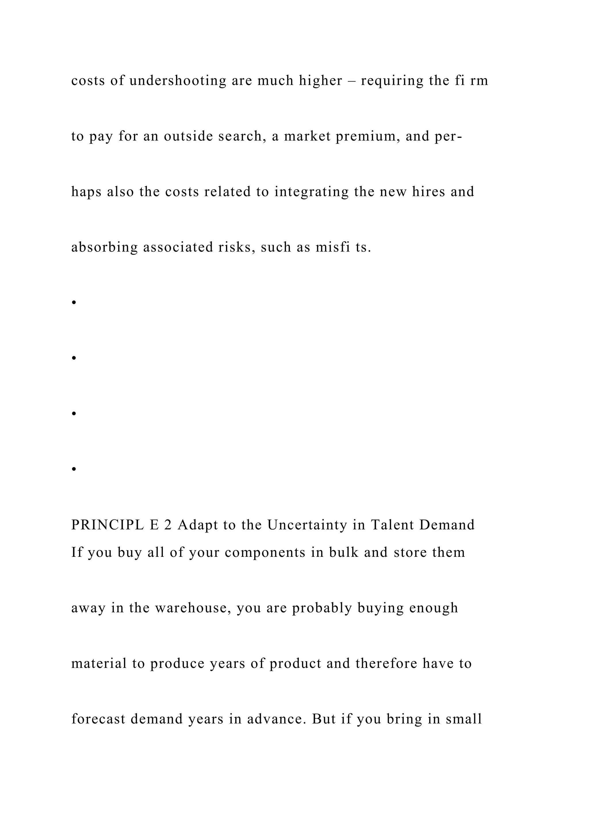 costs of undershooting are much higher – requiring the fi rm
to pay for an outside search, a market premium, and per-
haps also the costs related to integrating the new hires and
absorbing associated risks, such as misfi ts.
•
•
•
•
PRINCIPL E 2 Adapt to the Uncertainty in Talent Demand
If you buy all of your components in bulk and store them
away in the warehouse, you are probably buying enough
material to produce years of product and therefore have to
forecast demand years in advance. But if you bring in small
 
