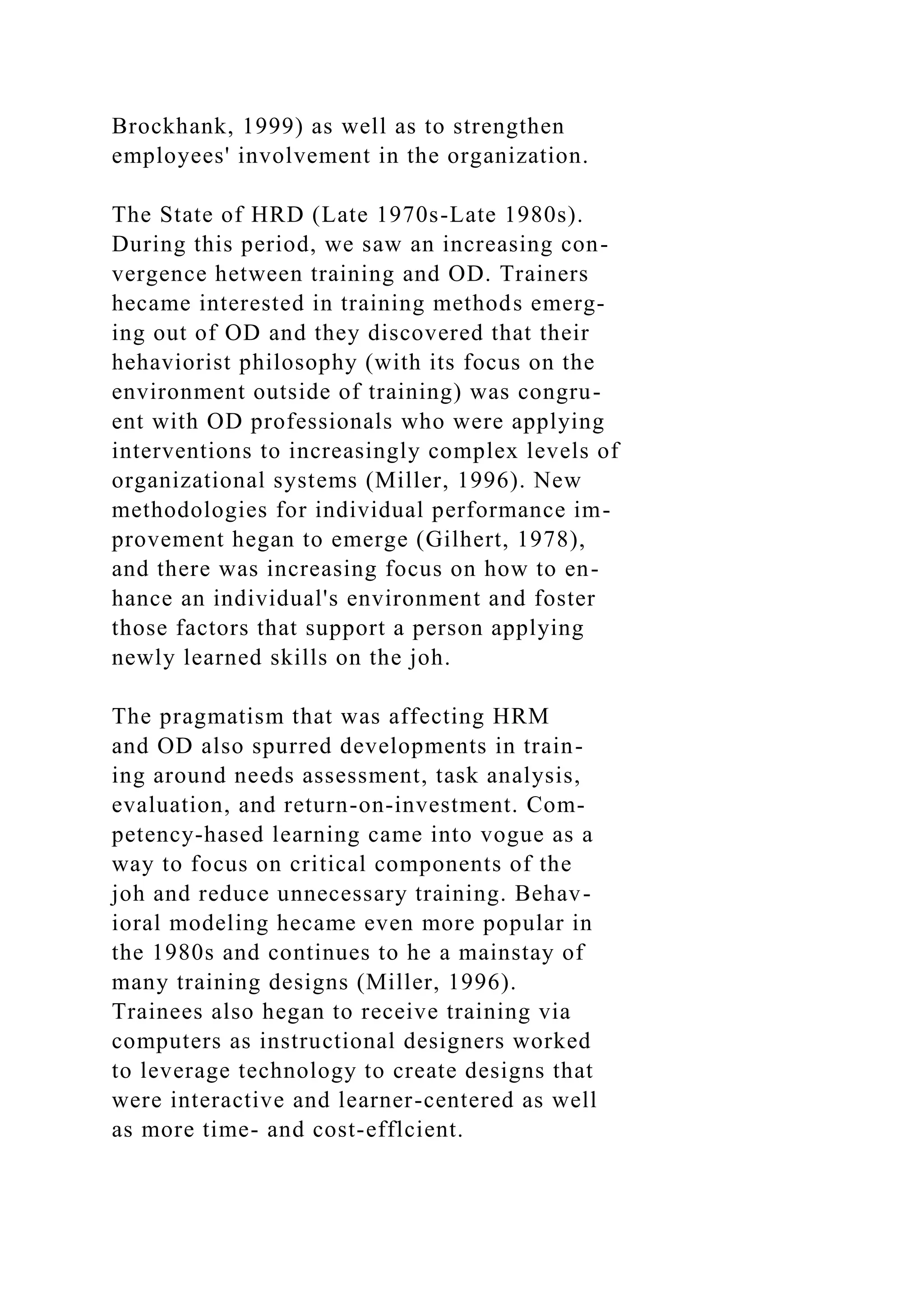 Brockhank, 1999) as well as to strengthen
employees' involvement in the organization.
The State of HRD (Late 1970s-Late 1980s).
During this period, we saw an increasing con-
vergence hetween training and OD. Trainers
hecame interested in training methods emerg-
ing out of OD and they discovered that their
hehaviorist philosophy (with its focus on the
environment outside of training) was congru-
ent with OD professionals who were applying
interventions to increasingly complex levels of
organizational systems (Miller, 1996). New
methodologies for individual performance im-
provement hegan to emerge (Gilhert, 1978),
and there was increasing focus on how to en-
hance an individual's environment and foster
those factors that support a person applying
newly learned skills on the joh.
The pragmatism that was affecting HRM
and OD also spurred developments in train-
ing around needs assessment, task analysis,
evaluation, and return-on-investment. Com-
petency-hased learning came into vogue as a
way to focus on critical components of the
joh and reduce unnecessary training. Behav-
ioral modeling hecame even more popular in
the 1980s and continues to he a mainstay of
many training designs (Miller, 1996).
Trainees also hegan to receive training via
computers as instructional designers worked
to leverage technology to create designs that
were interactive and learner-centered as well
as more time- and cost-efflcient.
 