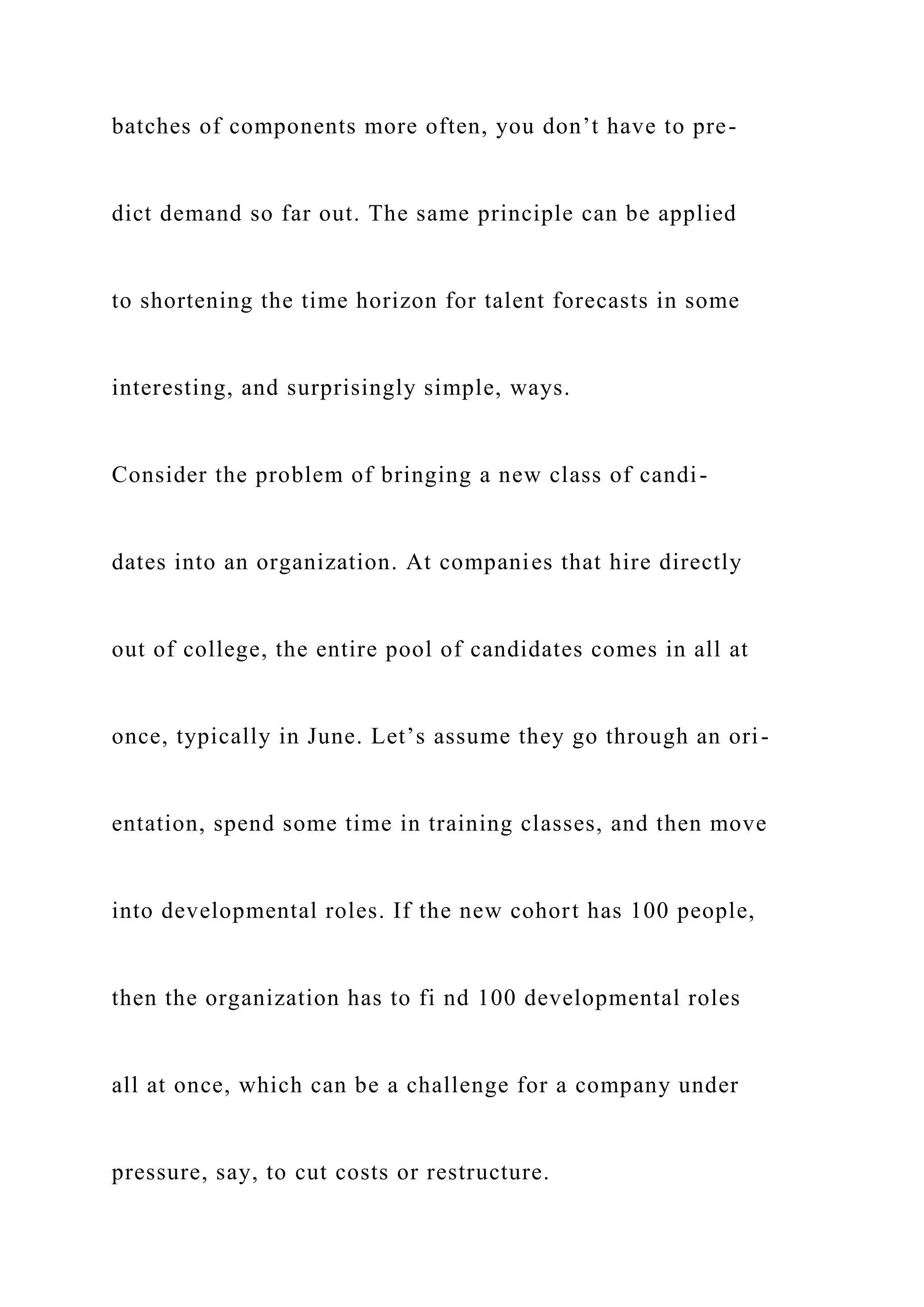 batches of components more often, you don’t have to pre-
dict demand so far out. The same principle can be applied
to shortening the time horizon for talent forecasts in some
interesting, and surprisingly simple, ways.
Consider the problem of bringing a new class of candi-
dates into an organization. At companies that hire directly
out of college, the entire pool of candidates comes in all at
once, typically in June. Let’s assume they go through an ori-
entation, spend some time in training classes, and then move
into developmental roles. If the new cohort has 100 people,
then the organization has to fi nd 100 developmental roles
all at once, which can be a challenge for a company under
pressure, say, to cut costs or restructure.
 