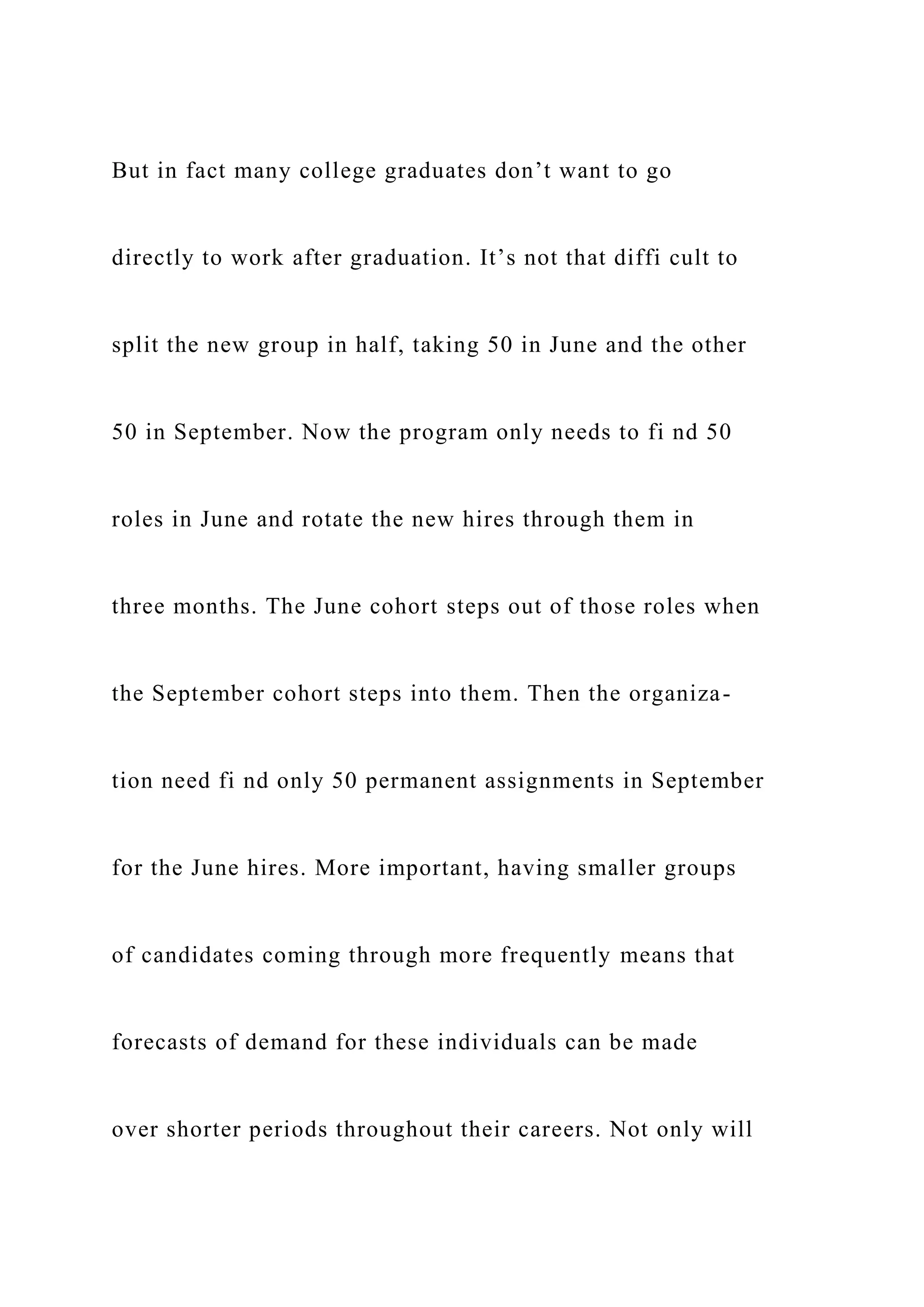 But in fact many college graduates don’t want to go
directly to work after graduation. It’s not that diffi cult to
split the new group in half, taking 50 in June and the other
50 in September. Now the program only needs to fi nd 50
roles in June and rotate the new hires through them in
three months. The June cohort steps out of those roles when
the September cohort steps into them. Then the organiza-
tion need fi nd only 50 permanent assignments in September
for the June hires. More important, having smaller groups
of candidates coming through more frequently means that
forecasts of demand for these individuals can be made
over shorter periods throughout their careers. Not only will
 
