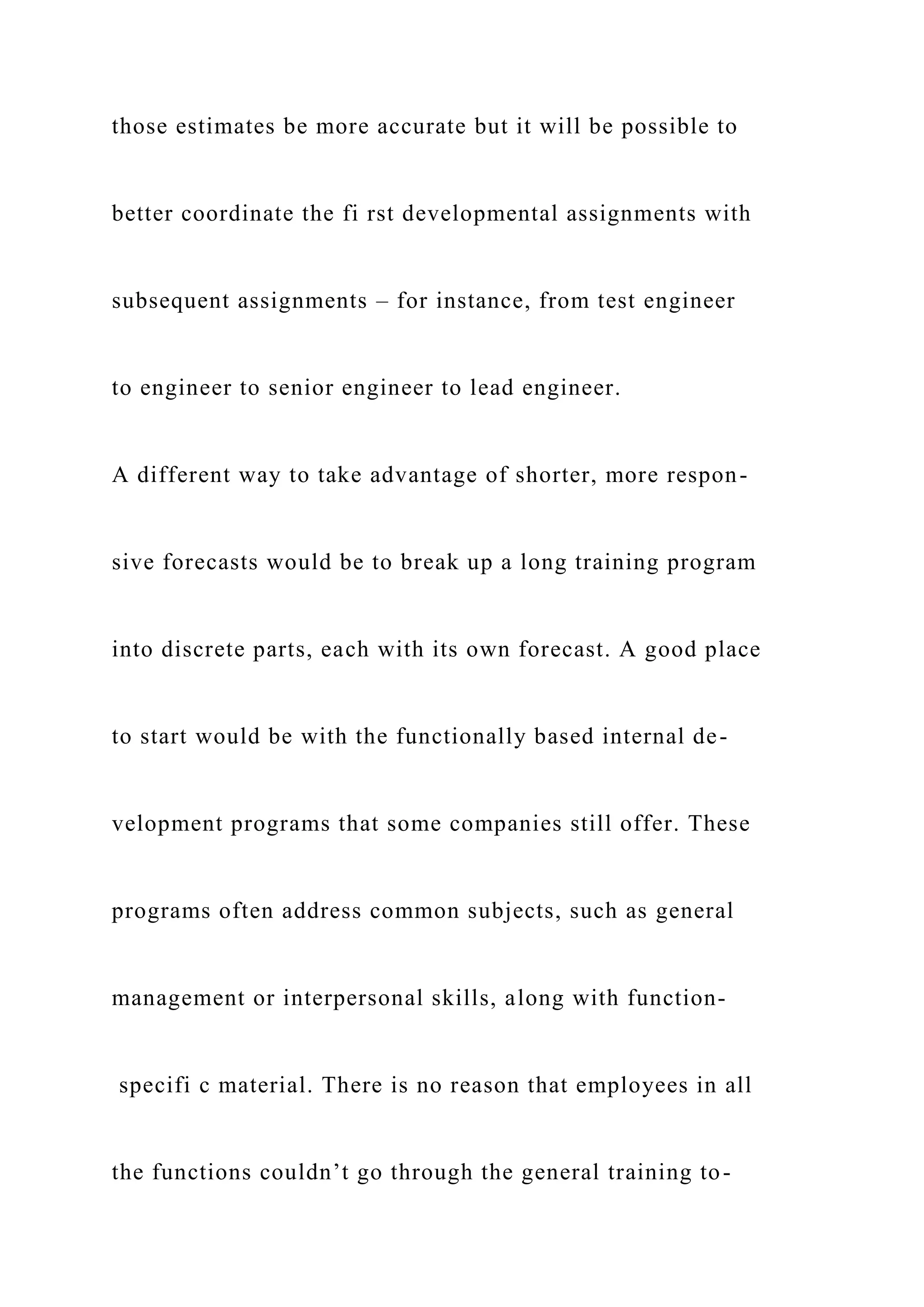those estimates be more accurate but it will be possible to
better coordinate the fi rst developmental assignments with
subsequent assignments – for instance, from test engineer
to engineer to senior engineer to lead engineer.
A different way to take advantage of shorter, more respon-
sive forecasts would be to break up a long training program
into discrete parts, each with its own forecast. A good place
to start would be with the functionally based internal de-
velopment programs that some companies still offer. These
programs often address common subjects, such as general
management or interpersonal skills, along with function-
specifi c material. There is no reason that employees in all
the functions couldn’t go through the general training to-
 