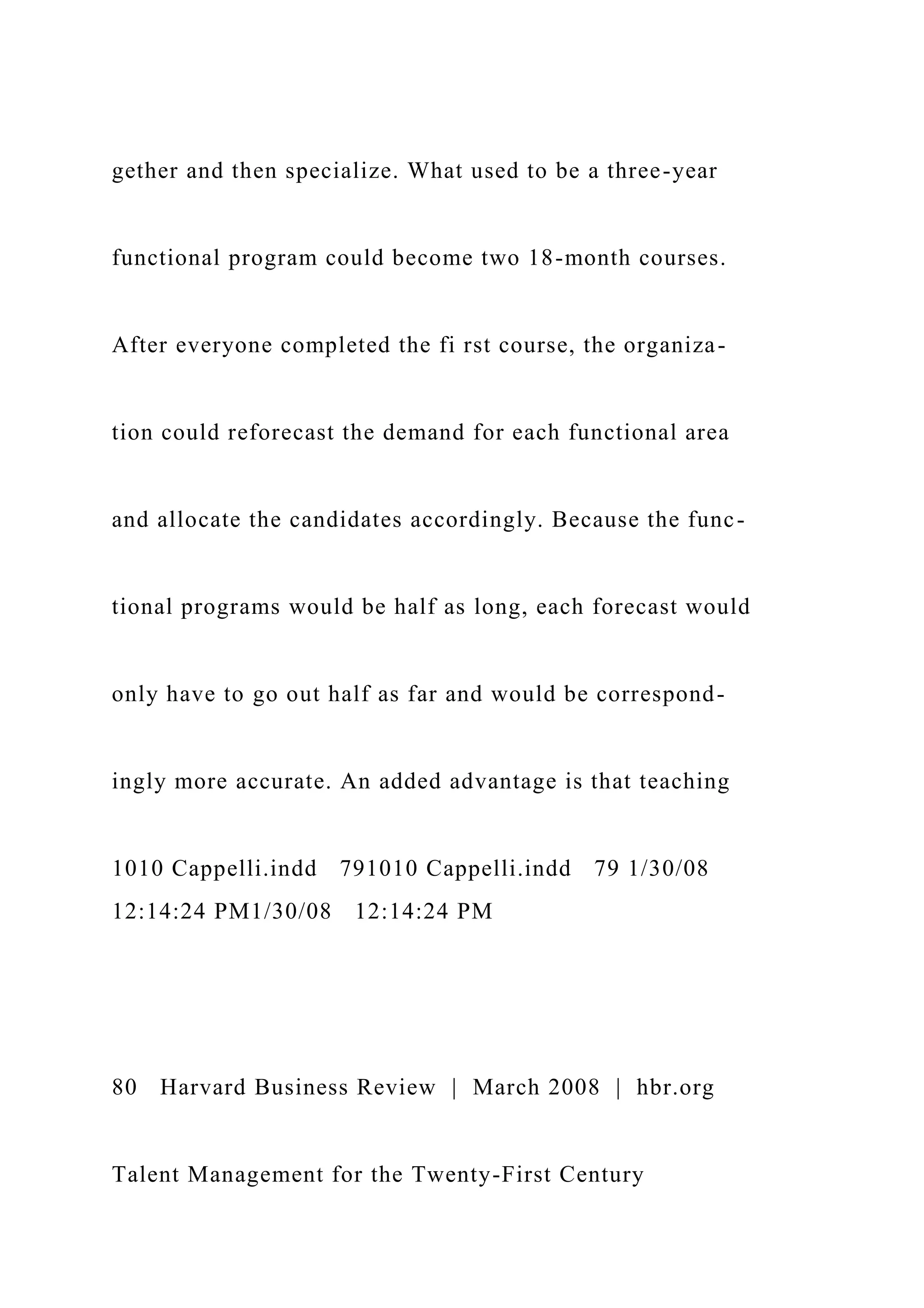 gether and then specialize. What used to be a three-year
functional program could become two 18-month courses.
After everyone completed the fi rst course, the organiza-
tion could reforecast the demand for each functional area
and allocate the candidates accordingly. Because the func-
tional programs would be half as long, each forecast would
only have to go out half as far and would be correspond-
ingly more accurate. An added advantage is that teaching
1010 Cappelli.indd 791010 Cappelli.indd 79 1/30/08
12:14:24 PM1/30/08 12:14:24 PM
80 Harvard Business Review | March 2008 | hbr.org
Talent Management for the Twenty-First Century
 