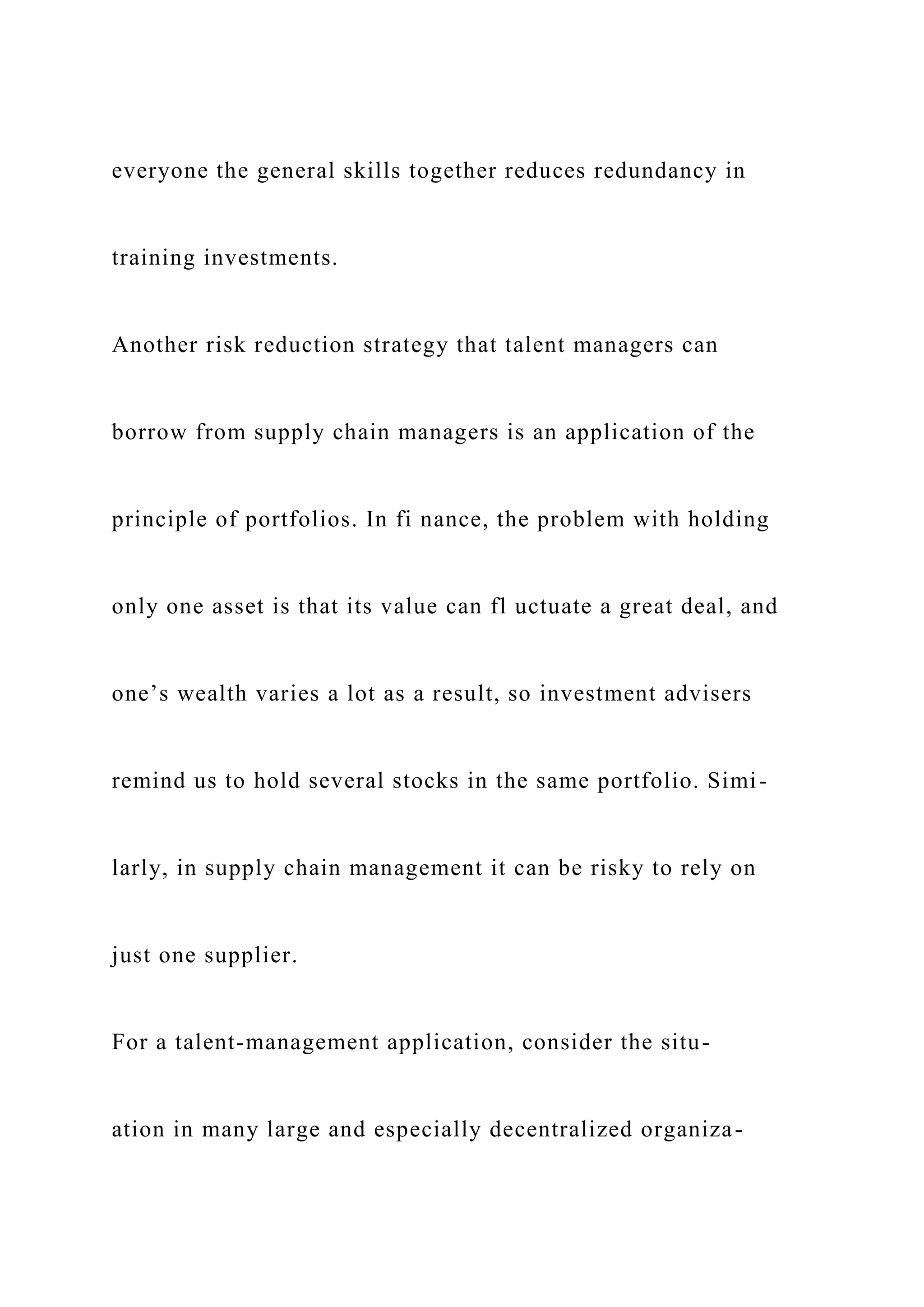 everyone the general skills together reduces redundancy in
training investments.
Another risk reduction strategy that talent managers can
borrow from supply chain managers is an application of the
principle of portfolios. In fi nance, the problem with holding
only one asset is that its value can fl uctuate a great deal, and
one’s wealth varies a lot as a result, so investment advisers
remind us to hold several stocks in the same portfolio. Simi-
larly, in supply chain management it can be risky to rely on
just one supplier.
For a talent-management application, consider the situ-
ation in many large and especially decentralized organiza-
 