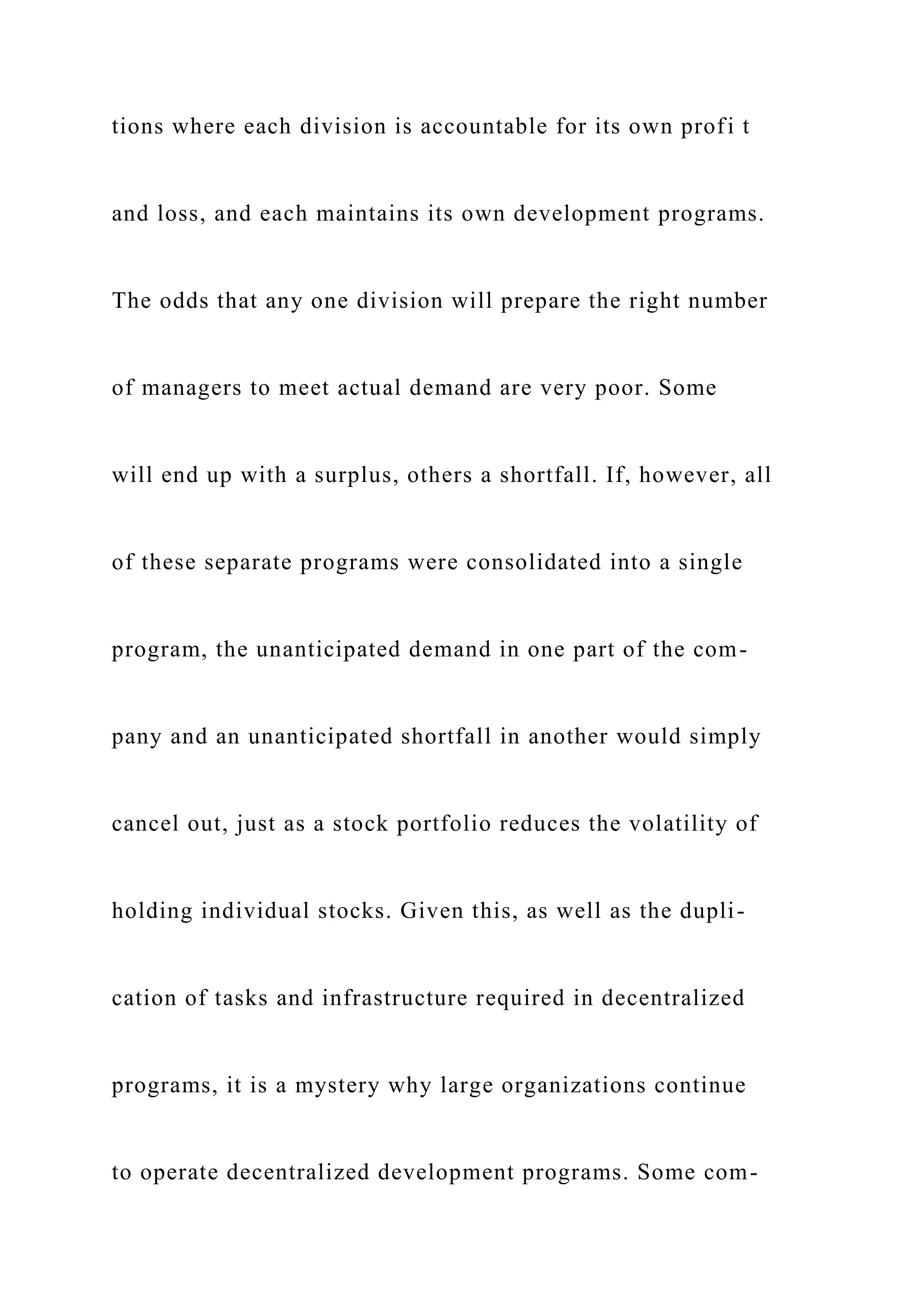 tions where each division is accountable for its own profi t
and loss, and each maintains its own development programs.
The odds that any one division will prepare the right number
of managers to meet actual demand are very poor. Some
will end up with a surplus, others a shortfall. If, however, all
of these separate programs were consolidated into a single
program, the unanticipated demand in one part of the com-
pany and an unanticipated shortfall in another would simply
cancel out, just as a stock portfolio reduces the volatility of
holding individual stocks. Given this, as well as the dupli-
cation of tasks and infrastructure required in decentralized
programs, it is a mystery why large organizations continue
to operate decentralized development programs. Some com-
 