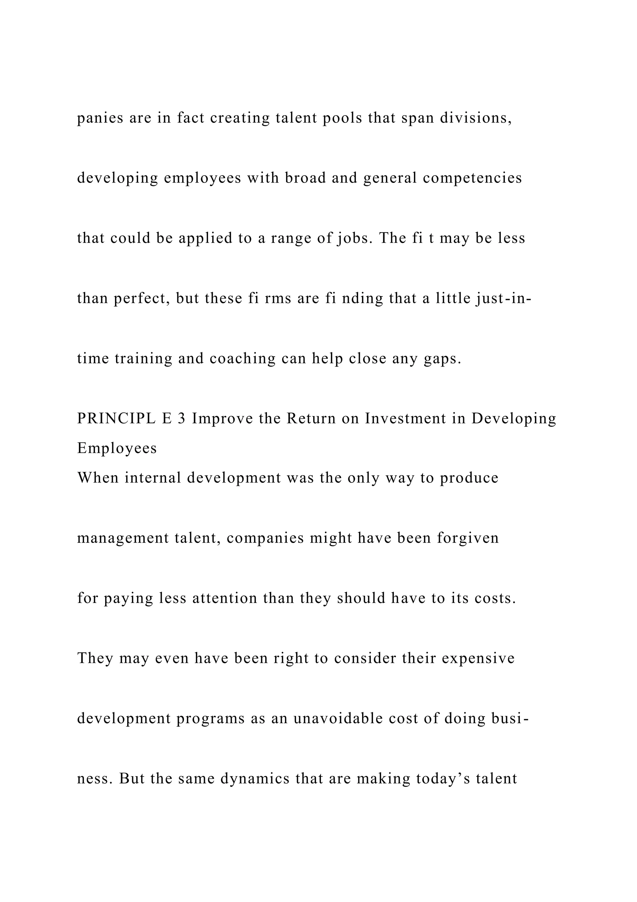 panies are in fact creating talent pools that span divisions,
developing employees with broad and general competencies
that could be applied to a range of jobs. The fi t may be less
than perfect, but these fi rms are fi nding that a little just-in-
time training and coaching can help close any gaps.
PRINCIPL E 3 Improve the Return on Investment in Developing
Employees
When internal development was the only way to produce
management talent, companies might have been forgiven
for paying less attention than they should have to its costs.
They may even have been right to consider their expensive
development programs as an unavoidable cost of doing busi-
ness. But the same dynamics that are making today’s talent
 