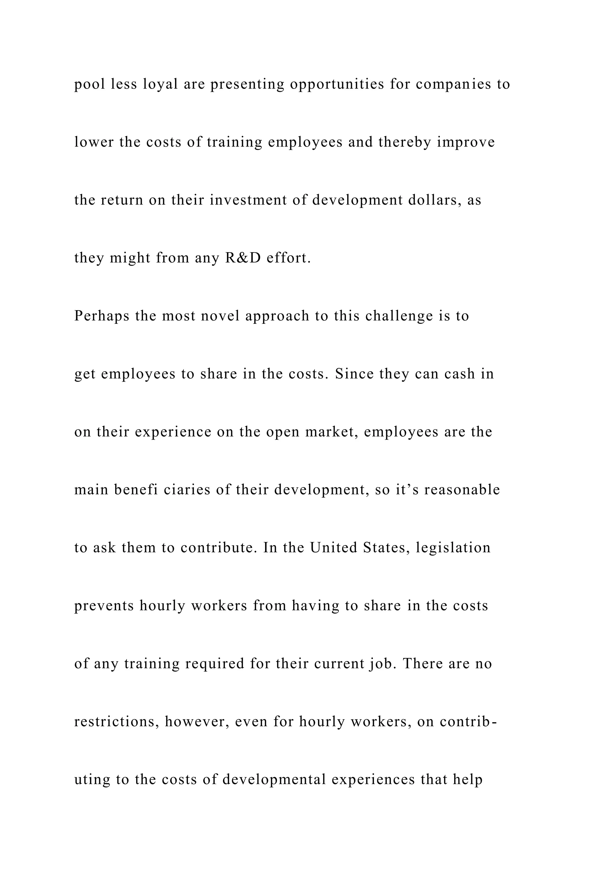 pool less loyal are presenting opportunities for companies to
lower the costs of training employees and thereby improve
the return on their investment of development dollars, as
they might from any R&D effort.
Perhaps the most novel approach to this challenge is to
get employees to share in the costs. Since they can cash in
on their experience on the open market, employees are the
main benefi ciaries of their development, so it’s reasonable
to ask them to contribute. In the United States, legislation
prevents hourly workers from having to share in the costs
of any training required for their current job. There are no
restrictions, however, even for hourly workers, on contrib-
uting to the costs of developmental experiences that help
 