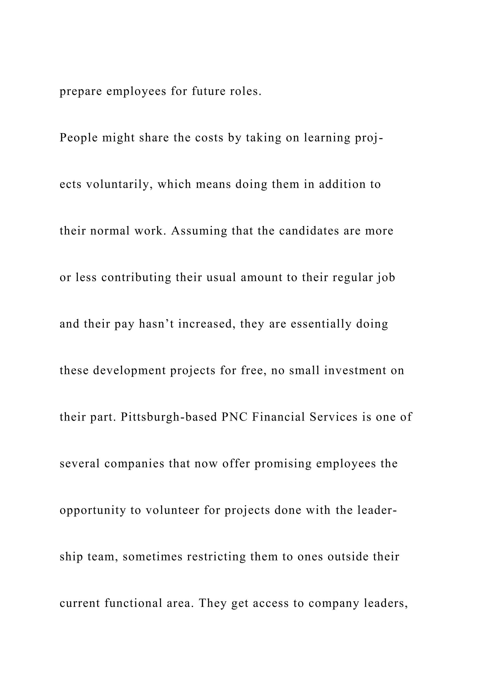 prepare employees for future roles.
People might share the costs by taking on learning proj-
ects voluntarily, which means doing them in addition to
their normal work. Assuming that the candidates are more
or less contributing their usual amount to their regular job
and their pay hasn’t increased, they are essentially doing
these development projects for free, no small investment on
their part. Pittsburgh-based PNC Financial Services is one of
several companies that now offer promising employees the
opportunity to volunteer for projects done with the leader-
ship team, sometimes restricting them to ones outside their
current functional area. They get access to company leaders,
 