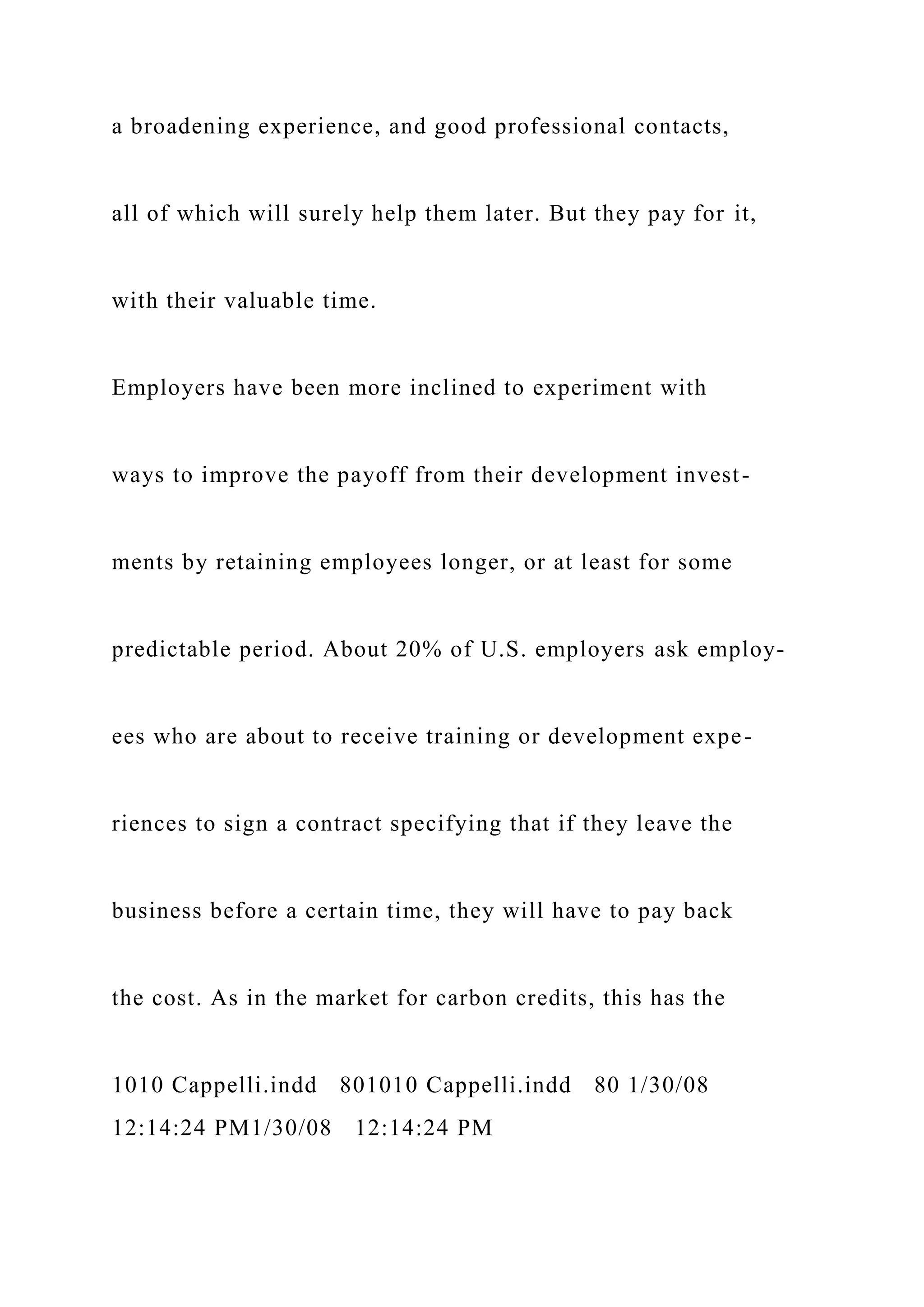 a broadening experience, and good professional contacts,
all of which will surely help them later. But they pay for it,
with their valuable time.
Employers have been more inclined to experiment with
ways to improve the payoff from their development invest-
ments by retaining employees longer, or at least for some
predictable period. About 20% of U.S. employers ask employ-
ees who are about to receive training or development expe-
riences to sign a contract specifying that if they leave the
business before a certain time, they will have to pay back
the cost. As in the market for carbon credits, this has the
1010 Cappelli.indd 801010 Cappelli.indd 80 1/30/08
12:14:24 PM1/30/08 12:14:24 PM
 