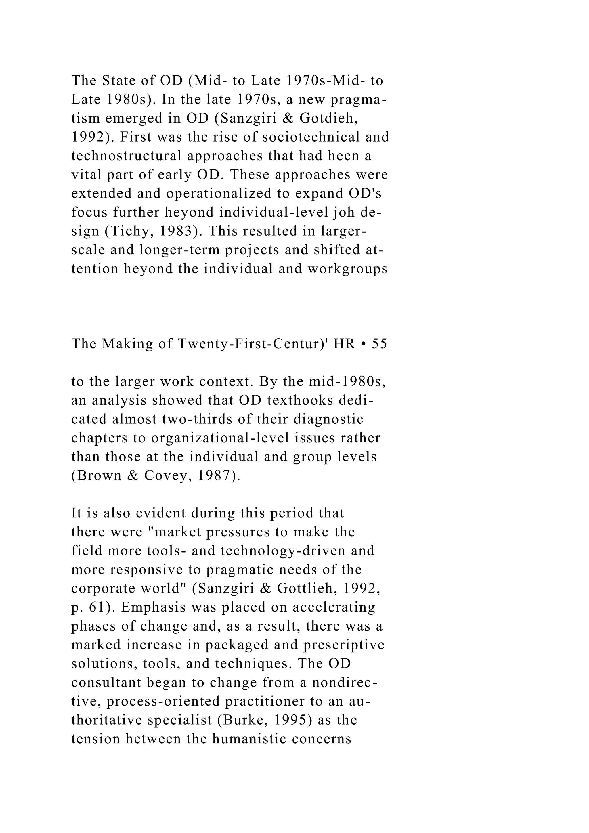 The State of OD (Mid- to Late 1970s-Mid- to
Late 1980s). In the late 1970s, a new pragma-
tism emerged in OD (Sanzgiri & Gotdieh,
1992). First was the rise of sociotechnical and
technostructural approaches that had heen a
vital part of early OD. These approaches were
extended and operationalized to expand OD's
focus further heyond individual-level joh de-
sign (Tichy, 1983). This resulted in larger-
scale and longer-term projects and shifted at-
tention heyond the individual and workgroups
The Making of Twenty-First-Centur)' HR • 55
to the larger work context. By the mid-1980s,
an analysis showed that OD texthooks dedi-
cated almost two-thirds of their diagnostic
chapters to organizational-level issues rather
than those at the individual and group levels
(Brown & Covey, 1987).
It is also evident during this period that
there were "market pressures to make the
field more tools- and technology-driven and
more responsive to pragmatic needs of the
corporate world" (Sanzgiri & Gottlieh, 1992,
p. 61). Emphasis was placed on accelerating
phases of change and, as a result, there was a
marked increase in packaged and prescriptive
solutions, tools, and techniques. The OD
consultant began to change from a nondirec-
tive, process-oriented practitioner to an au-
thoritative specialist (Burke, 1995) as the
tension hetween the humanistic concerns
 