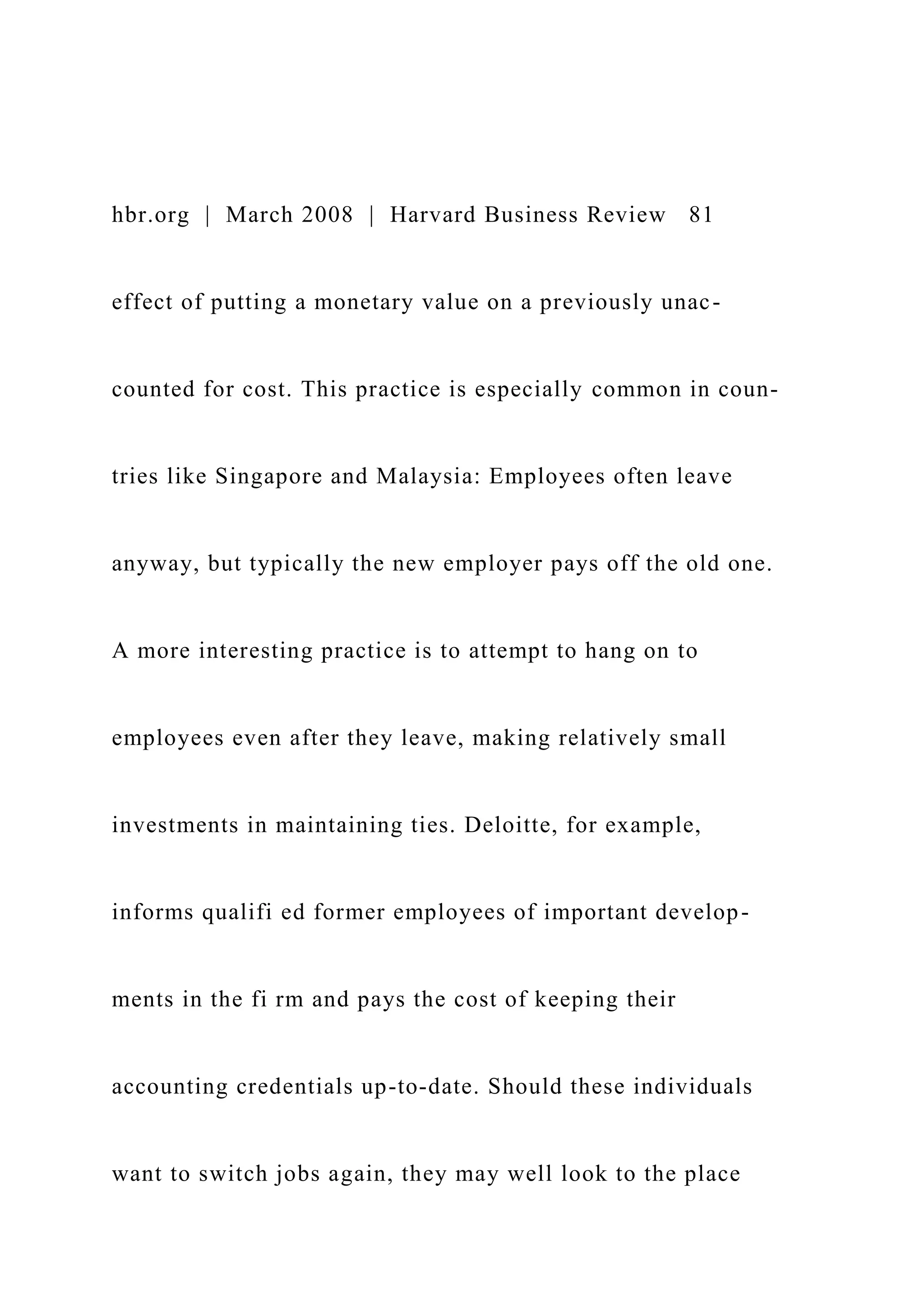 hbr.org | March 2008 | Harvard Business Review 81
effect of putting a monetary value on a previously unac-
counted for cost. This practice is especially common in coun-
tries like Singapore and Malaysia: Employees often leave
anyway, but typically the new employer pays off the old one.
A more interesting practice is to attempt to hang on to
employees even after they leave, making relatively small
investments in maintaining ties. Deloitte, for example,
informs qualifi ed former employees of important develop-
ments in the fi rm and pays the cost of keeping their
accounting credentials up-to-date. Should these individuals
want to switch jobs again, they may well look to the place
 