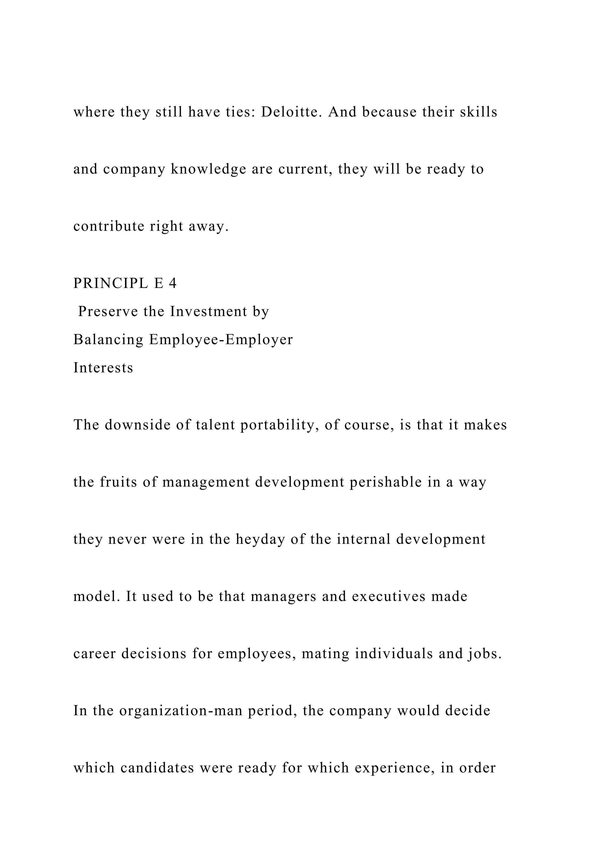 where they still have ties: Deloitte. And because their skills
and company knowledge are current, they will be ready to
contribute right away.
PRINCIPL E 4
Preserve the Investment by
Balancing Employee-Employer
Interests
The downside of talent portability, of course, is that it makes
the fruits of management development perishable in a way
they never were in the heyday of the internal development
model. It used to be that managers and executives made
career decisions for employees, mating individuals and jobs.
In the organization-man period, the company would decide
which candidates were ready for which experience, in order
 