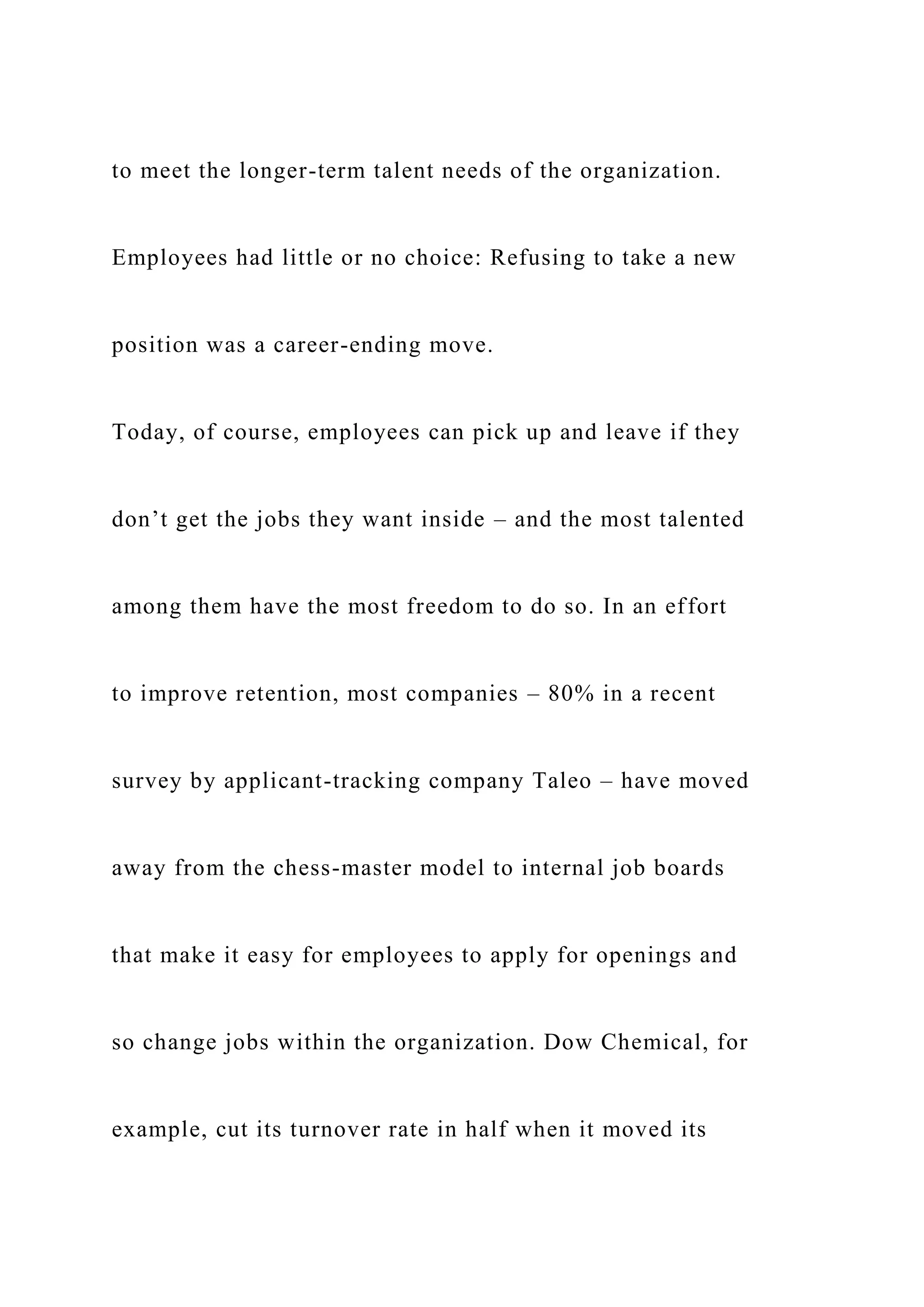 to meet the longer-term talent needs of the organization.
Employees had little or no choice: Refusing to take a new
position was a career-ending move.
Today, of course, employees can pick up and leave if they
don’t get the jobs they want inside – and the most talented
among them have the most freedom to do so. In an effort
to improve retention, most companies – 80% in a recent
survey by applicant-tracking company Taleo – have moved
away from the chess-master model to internal job boards
that make it easy for employees to apply for openings and
so change jobs within the organization. Dow Chemical, for
example, cut its turnover rate in half when it moved its
 