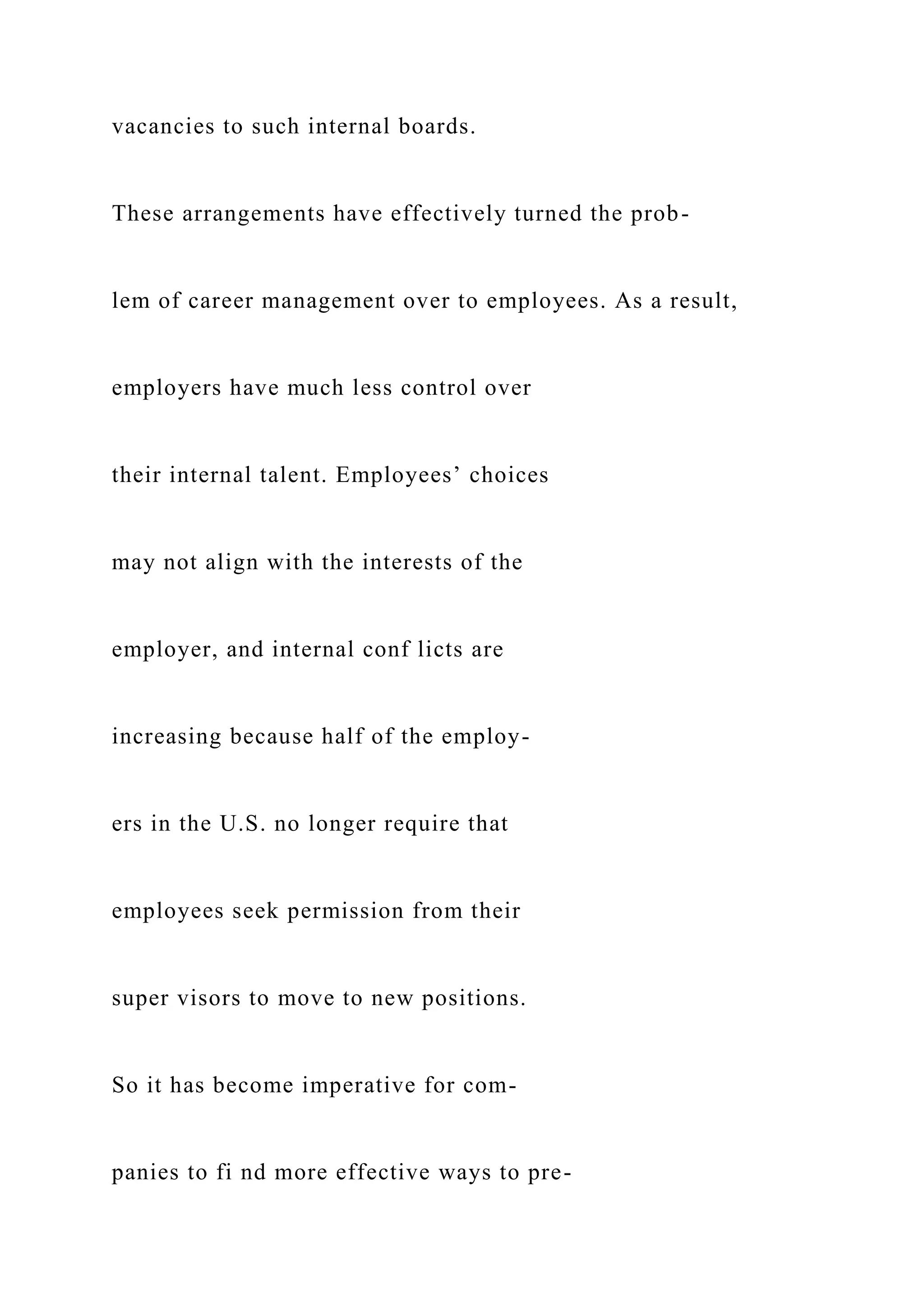 vacancies to such internal boards.
These arrangements have effectively turned the prob-
lem of career management over to employees. As a result,
employers have much less control over
their internal talent. Employees’ choices
may not align with the interests of the
employer, and internal conf licts are
increasing because half of the employ-
ers in the U.S. no longer require that
employees seek permission from their
super visors to move to new positions.
So it has become imperative for com-
panies to fi nd more effective ways to pre-
 