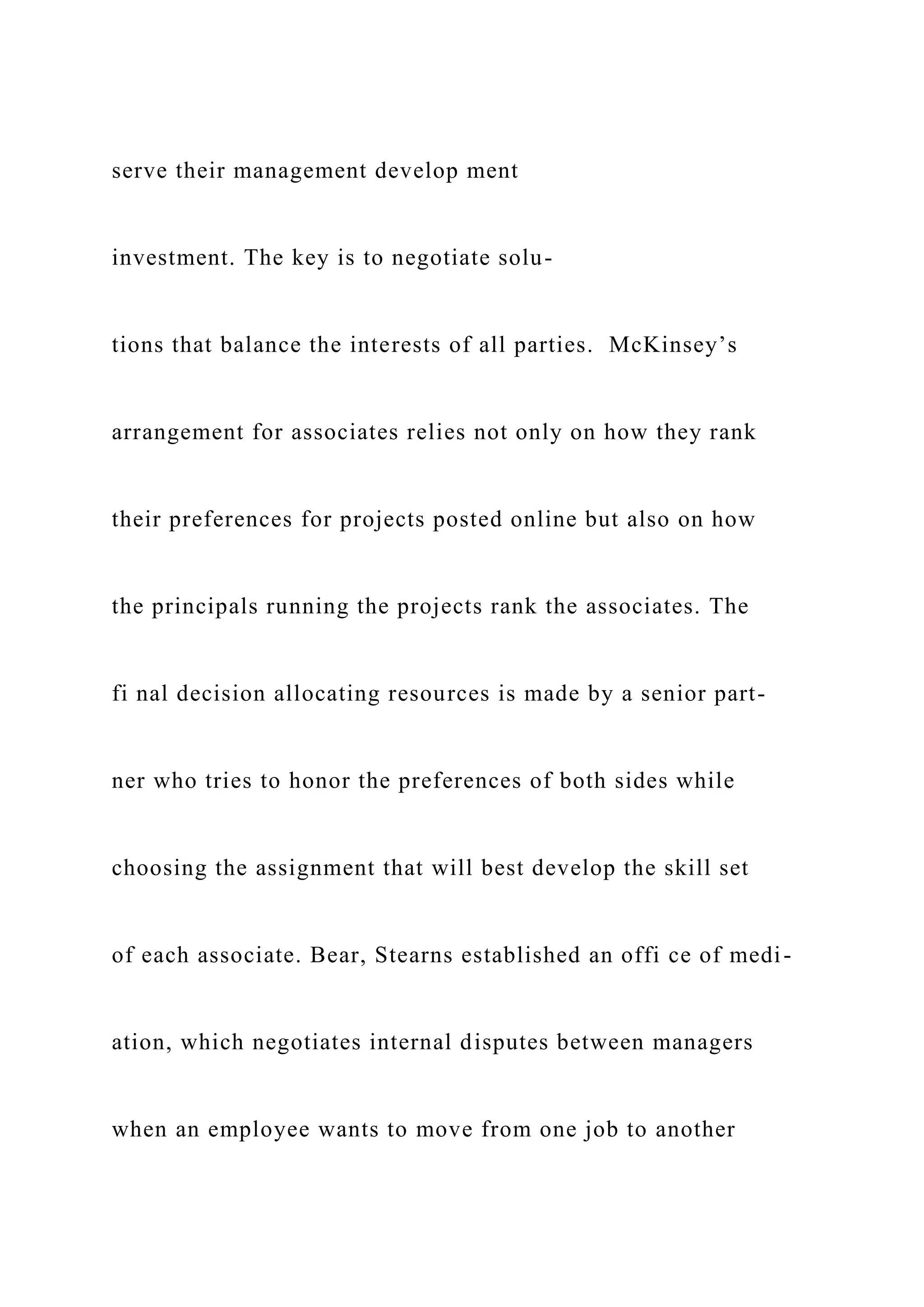 serve their management develop ment
investment. The key is to negotiate solu-
tions that balance the interests of all parties. McKinsey’s
arrangement for associates relies not only on how they rank
their preferences for projects posted online but also on how
the principals running the projects rank the associates. The
fi nal decision allocating resources is made by a senior part-
ner who tries to honor the preferences of both sides while
choosing the assignment that will best develop the skill set
of each associate. Bear, Stearns established an offi ce of medi-
ation, which negotiates internal disputes between managers
when an employee wants to move from one job to another
 