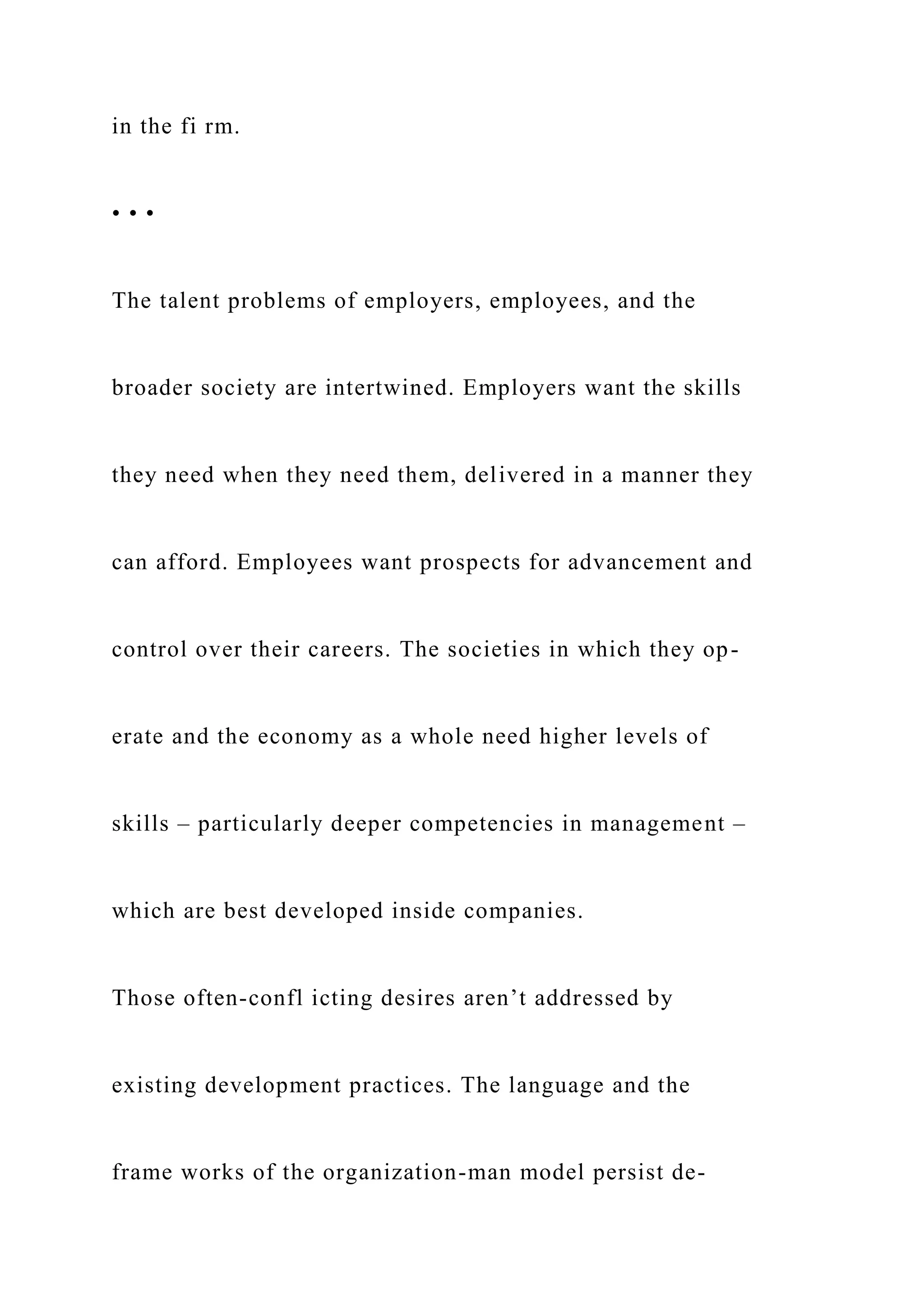 in the fi rm.
• • •
The talent problems of employers, employees, and the
broader society are intertwined. Employers want the skills
they need when they need them, delivered in a manner they
can afford. Employees want prospects for advancement and
control over their careers. The societies in which they op-
erate and the economy as a whole need higher levels of
skills – particularly deeper competencies in management –
which are best developed inside companies.
Those often-confl icting desires aren’t addressed by
existing development practices. The language and the
frame works of the organization-man model persist de-
 