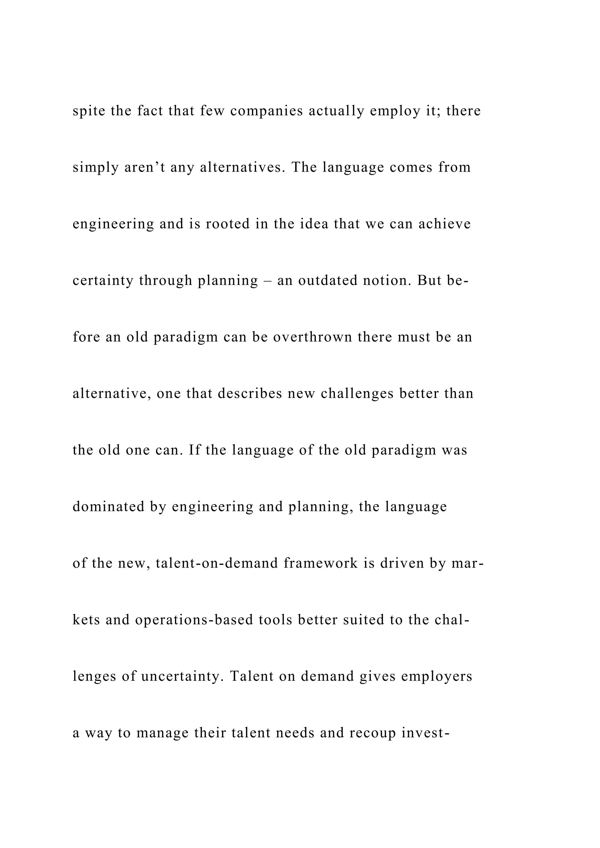 spite the fact that few companies actually employ it; there
simply aren’t any alternatives. The language comes from
engineering and is rooted in the idea that we can achieve
certainty through planning – an outdated notion. But be-
fore an old paradigm can be overthrown there must be an
alternative, one that describes new challenges better than
the old one can. If the language of the old paradigm was
dominated by engineering and planning, the language
of the new, talent-on-demand framework is driven by mar-
kets and operations-based tools better suited to the chal-
lenges of uncertainty. Talent on demand gives employers
a way to manage their talent needs and recoup invest-
 