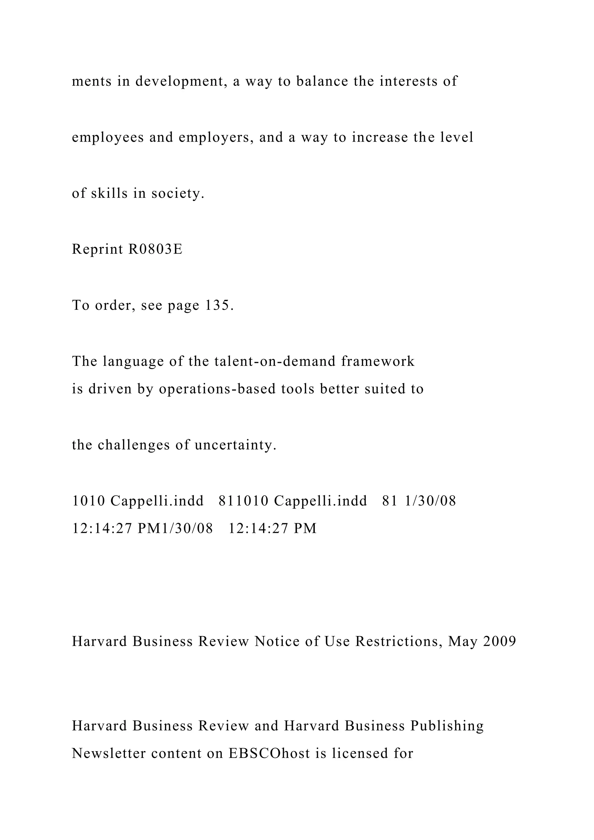ments in development, a way to balance the interests of
employees and employers, and a way to increase the level
of skills in society.
Reprint R0803E
To order, see page 135.
The language of the talent-on-demand framework
is driven by operations-based tools better suited to
the challenges of uncertainty.
1010 Cappelli.indd 811010 Cappelli.indd 81 1/30/08
12:14:27 PM1/30/08 12:14:27 PM
Harvard Business Review Notice of Use Restrictions, May 2009
Harvard Business Review and Harvard Business Publishing
Newsletter content on EBSCOhost is licensed for
 