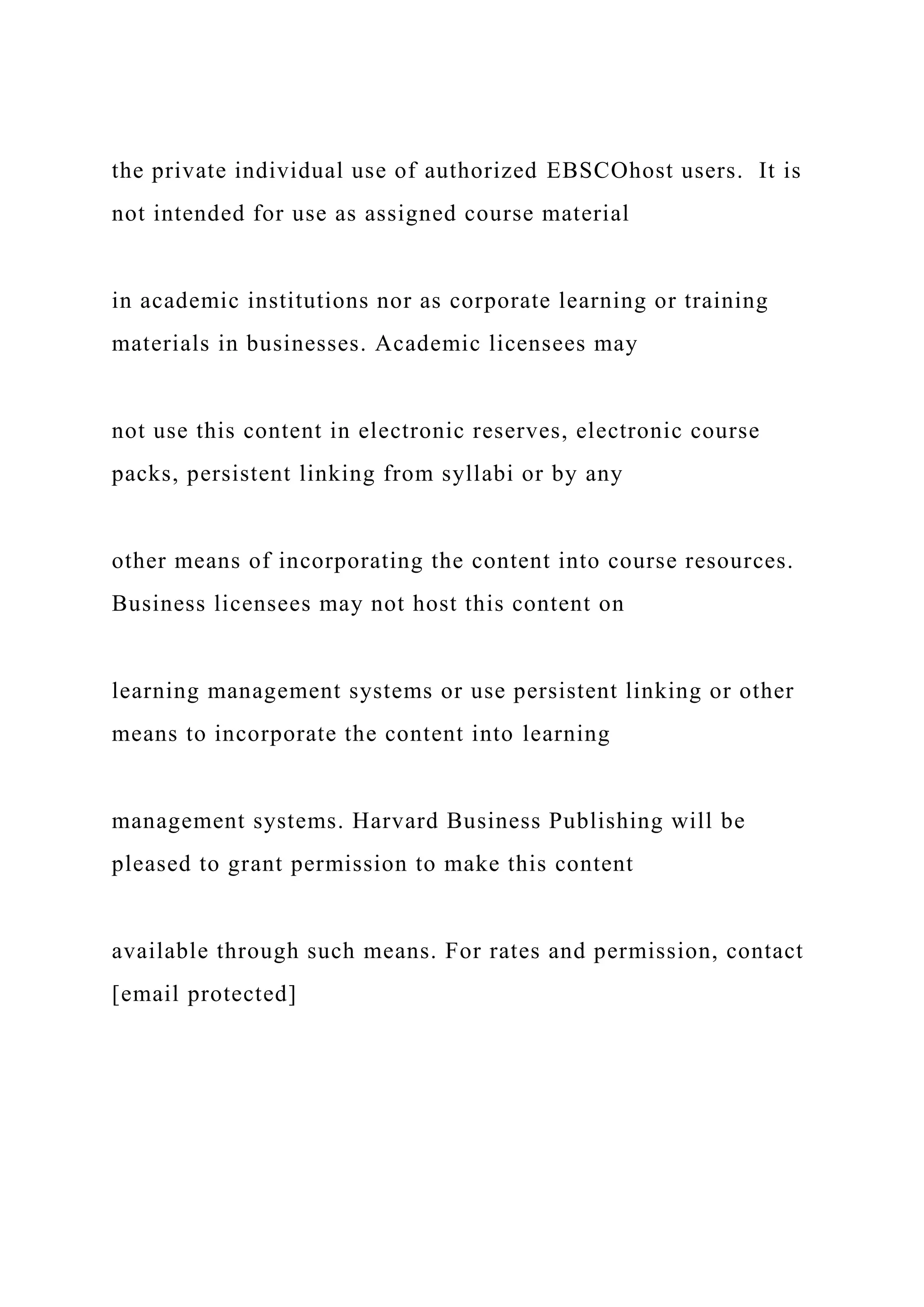 the private individual use of authorized EBSCOhost users. It is
not intended for use as assigned course material
in academic institutions nor as corporate learning or training
materials in businesses. Academic licensees may
not use this content in electronic reserves, electronic course
packs, persistent linking from syllabi or by any
other means of incorporating the content into course resources.
Business licensees may not host this content on
learning management systems or use persistent linking or other
means to incorporate the content into learning
management systems. Harvard Business Publishing will be
pleased to grant permission to make this content
available through such means. For rates and permission, contact
[email protected]
 