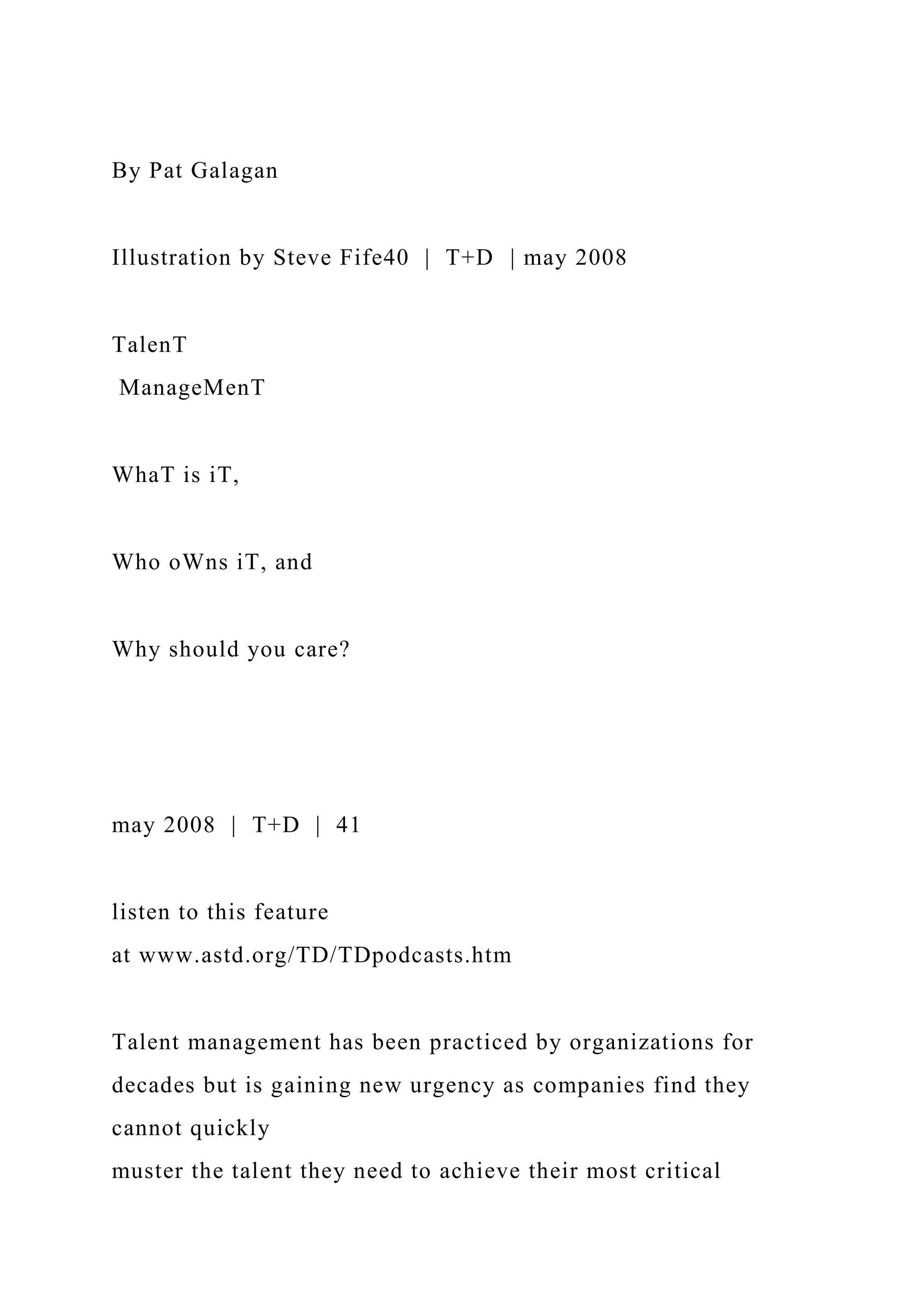 By Pat Galagan
Illustration by Steve Fife40 | T+D | may 2008
TalenT
ManageMenT
WhaT is iT,
Who oWns iT, and
Why should you care?
may 2008 | T+D | 41
listen to this feature
at www.astd.org/TD/TDpodcasts.htm
Talent management has been practiced by organizations for
decades but is gaining new urgency as companies find they
cannot quickly
muster the talent they need to achieve their most critical
 