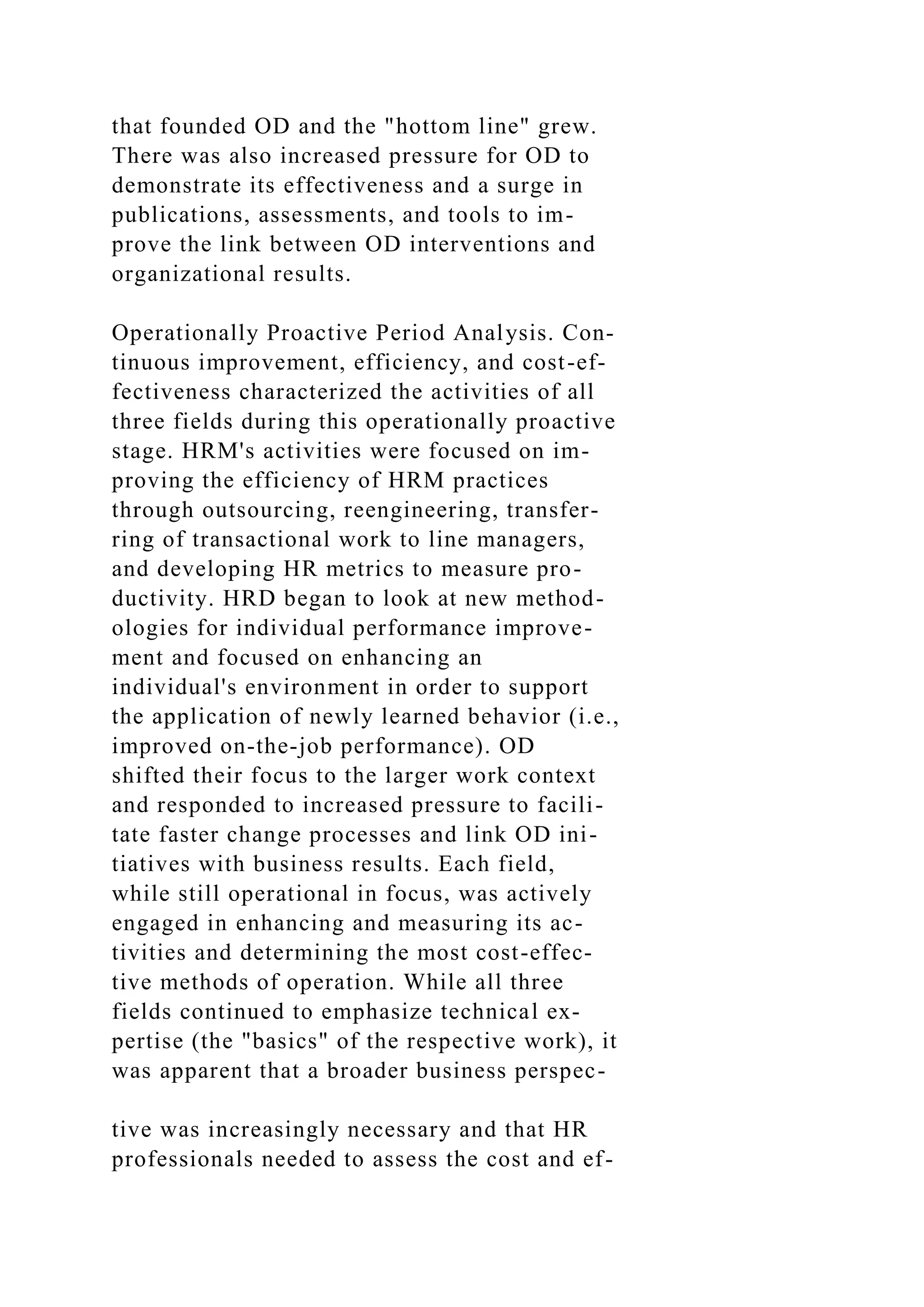 that founded OD and the "hottom line" grew.
There was also increased pressure for OD to
demonstrate its effectiveness and a surge in
publications, assessments, and tools to im-
prove the link between OD interventions and
organizational results.
Operationally Proactive Period Analysis. Con-
tinuous improvement, efficiency, and cost-ef-
fectiveness characterized the activities of all
three fields during this operationally proactive
stage. HRM's activities were focused on im-
proving the efficiency of HRM practices
through outsourcing, reengineering, transfer-
ring of transactional work to line managers,
and developing HR metrics to measure pro-
ductivity. HRD began to look at new method-
ologies for individual performance improve-
ment and focused on enhancing an
individual's environment in order to support
the application of newly learned behavior (i.e.,
improved on-the-job performance). OD
shifted their focus to the larger work context
and responded to increased pressure to facili-
tate faster change processes and link OD ini-
tiatives with business results. Each field,
while still operational in focus, was actively
engaged in enhancing and measuring its ac-
tivities and determining the most cost-effec-
tive methods of operation. While all three
fields continued to emphasize technical ex-
pertise (the "basics" of the respective work), it
was apparent that a broader business perspec-
tive was increasingly necessary and that HR
professionals needed to assess the cost and ef-
 