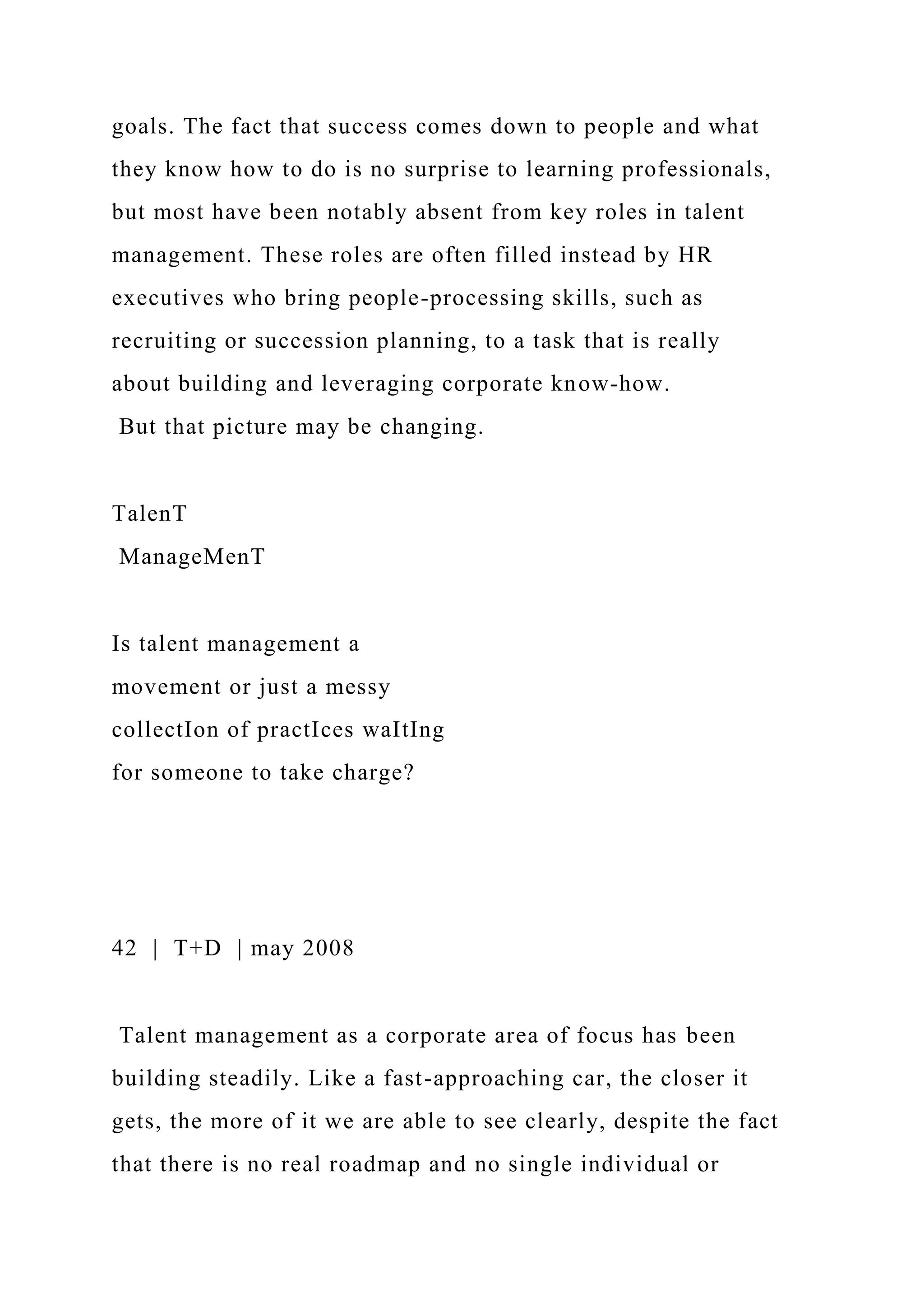 goals. The fact that success comes down to people and what
they know how to do is no surprise to learning professionals,
but most have been notably absent from key roles in talent
management. These roles are often filled instead by HR
executives who bring people-processing skills, such as
recruiting or succession planning, to a task that is really
about building and leveraging corporate know-how.
But that picture may be changing.
TalenT
ManageMenT
Is talent management a
movement or just a messy
collectIon of practIces waItIng
for someone to take charge?
42 | T+D | may 2008
Talent management as a corporate area of focus has been
building steadily. Like a fast-approaching car, the closer it
gets, the more of it we are able to see clearly, despite the fact
that there is no real roadmap and no single individual or
 