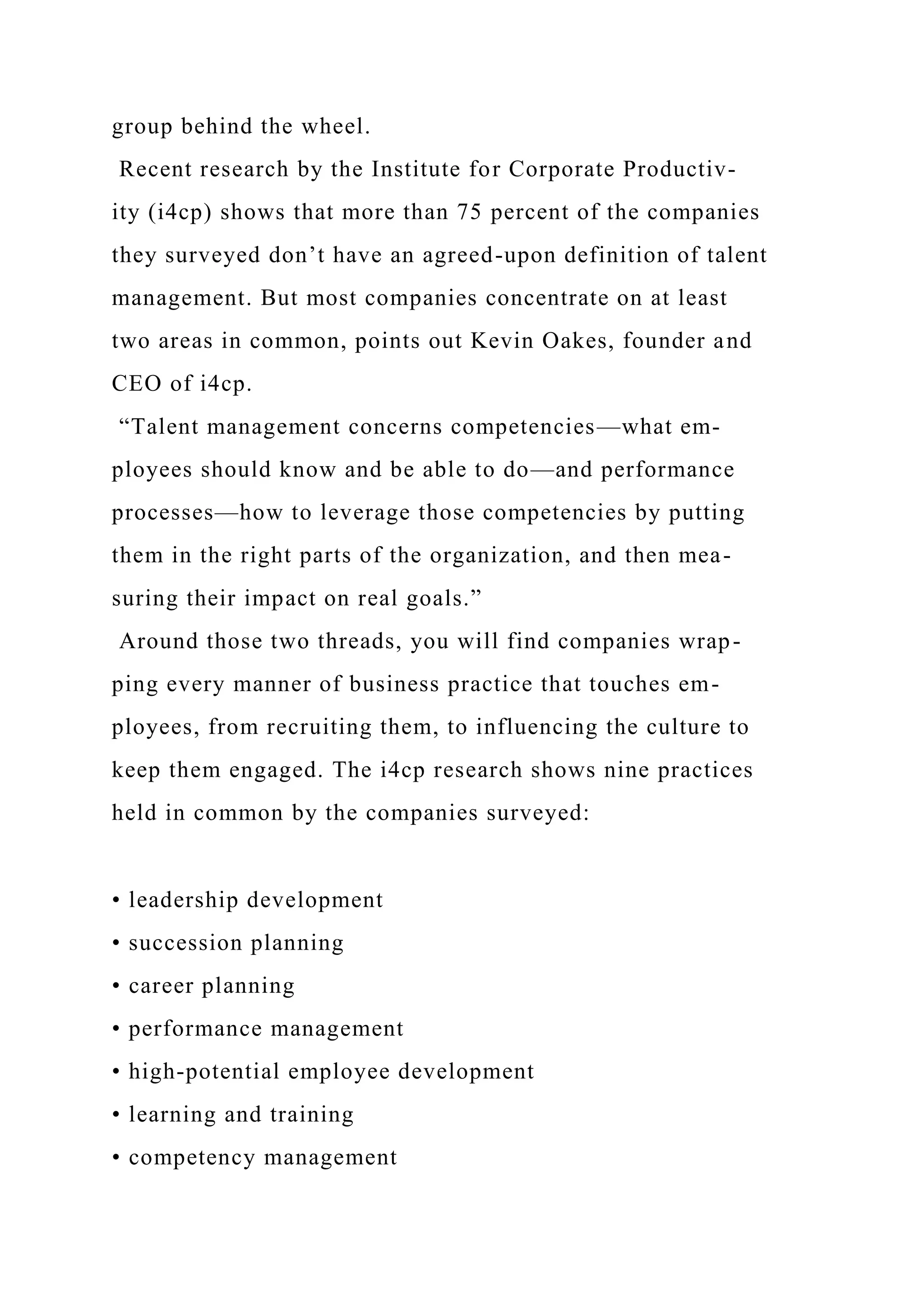 group behind the wheel.
Recent research by the Institute for Corporate Productiv-
ity (i4cp) shows that more than 75 percent of the companies
they surveyed don’t have an agreed-upon definition of talent
management. But most companies concentrate on at least
two areas in common, points out Kevin Oakes, founder and
CEO of i4cp.
“Talent management concerns competencies—what em-
ployees should know and be able to do—and performance
processes—how to leverage those competencies by putting
them in the right parts of the organization, and then mea-
suring their impact on real goals.”
Around those two threads, you will find companies wrap-
ping every manner of business practice that touches em-
ployees, from recruiting them, to influencing the culture to
keep them engaged. The i4cp research shows nine practices
held in common by the companies surveyed:
• leadership development
• succession planning
• career planning
• performance management
• high-potential employee development
• learning and training
• competency management
 
