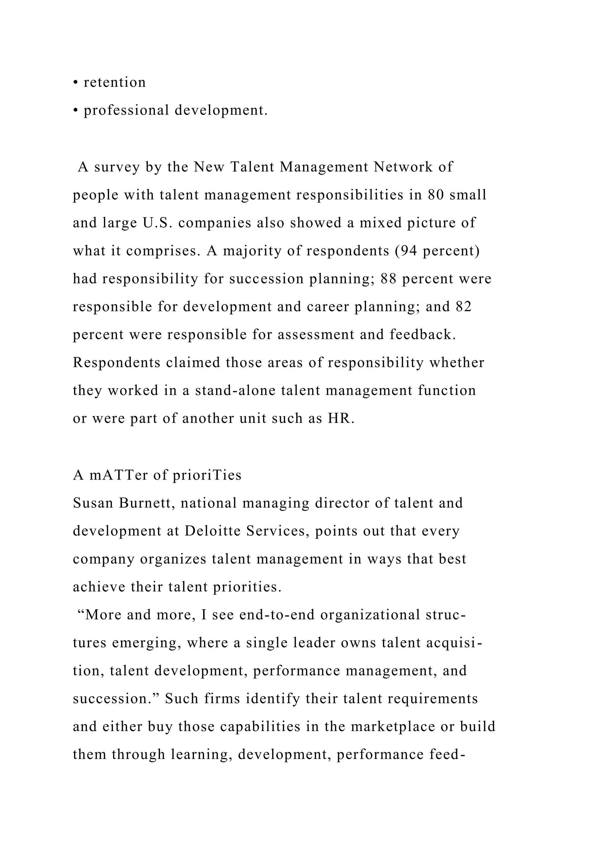 • retention
• professional development.
A survey by the New Talent Management Network of
people with talent management responsibilities in 80 small
and large U.S. companies also showed a mixed picture of
what it comprises. A majority of respondents (94 percent)
had responsibility for succession planning; 88 percent were
responsible for development and career planning; and 82
percent were responsible for assessment and feedback.
Respondents claimed those areas of responsibility whether
they worked in a stand-alone talent management function
or were part of another unit such as HR.
A mATTer of prioriTies
Susan Burnett, national managing director of talent and
development at Deloitte Services, points out that every
company organizes talent management in ways that best
achieve their talent priorities.
“More and more, I see end-to-end organizational struc-
tures emerging, where a single leader owns talent acquisi-
tion, talent development, performance management, and
succession.” Such firms identify their talent requirements
and either buy those capabilities in the marketplace or build
them through learning, development, performance feed-
 