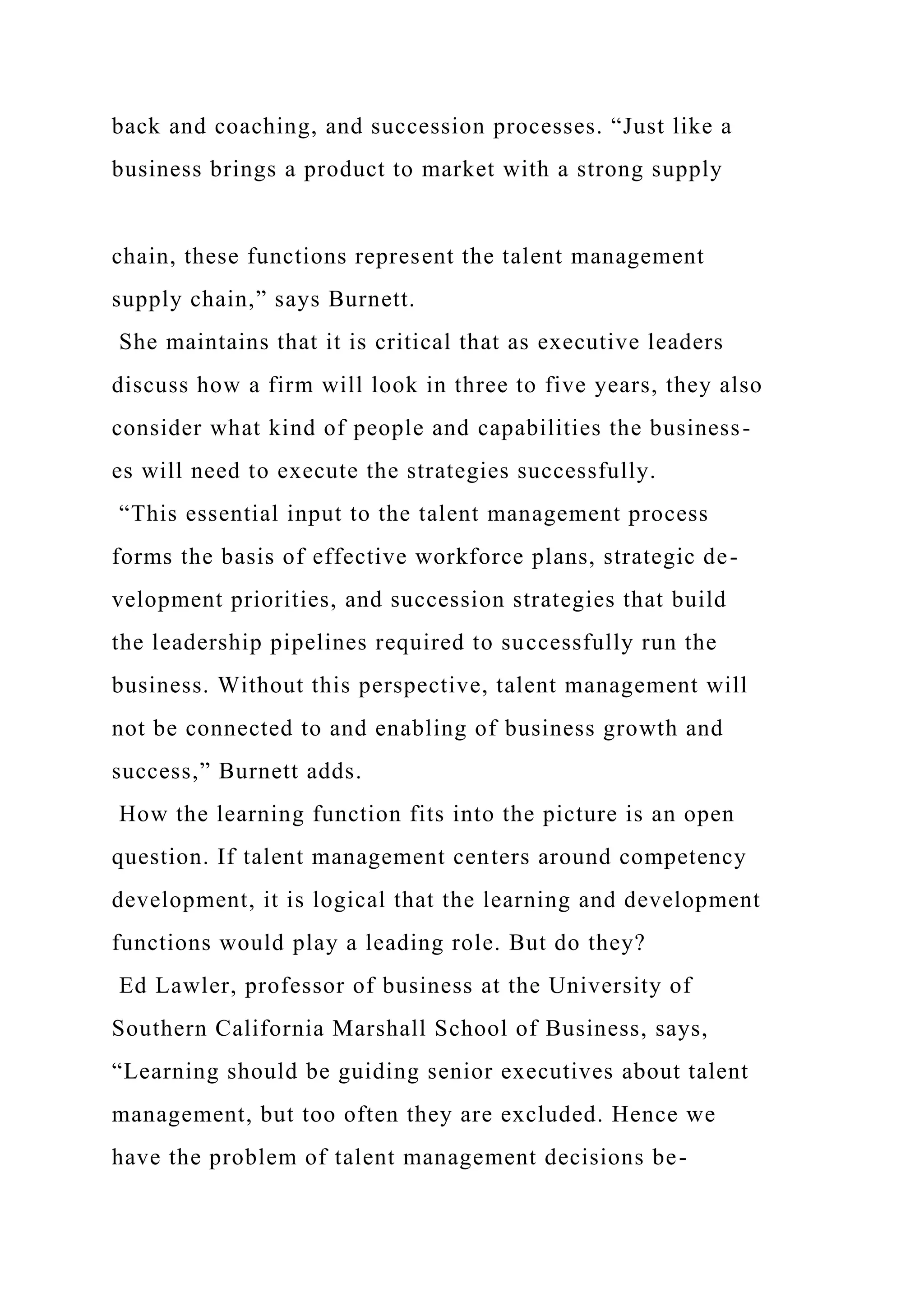 back and coaching, and succession processes. “Just like a
business brings a product to market with a strong supply
chain, these functions represent the talent management
supply chain,” says Burnett.
She maintains that it is critical that as executive leaders
discuss how a firm will look in three to five years, they also
consider what kind of people and capabilities the business-
es will need to execute the strategies successfully.
“This essential input to the talent management process
forms the basis of effective workforce plans, strategic de-
velopment priorities, and succession strategies that build
the leadership pipelines required to successfully run the
business. Without this perspective, talent management will
not be connected to and enabling of business growth and
success,” Burnett adds.
How the learning function fits into the picture is an open
question. If talent management centers around competency
development, it is logical that the learning and development
functions would play a leading role. But do they?
Ed Lawler, professor of business at the University of
Southern California Marshall School of Business, says,
“Learning should be guiding senior executives about talent
management, but too often they are excluded. Hence we
have the problem of talent management decisions be-
 