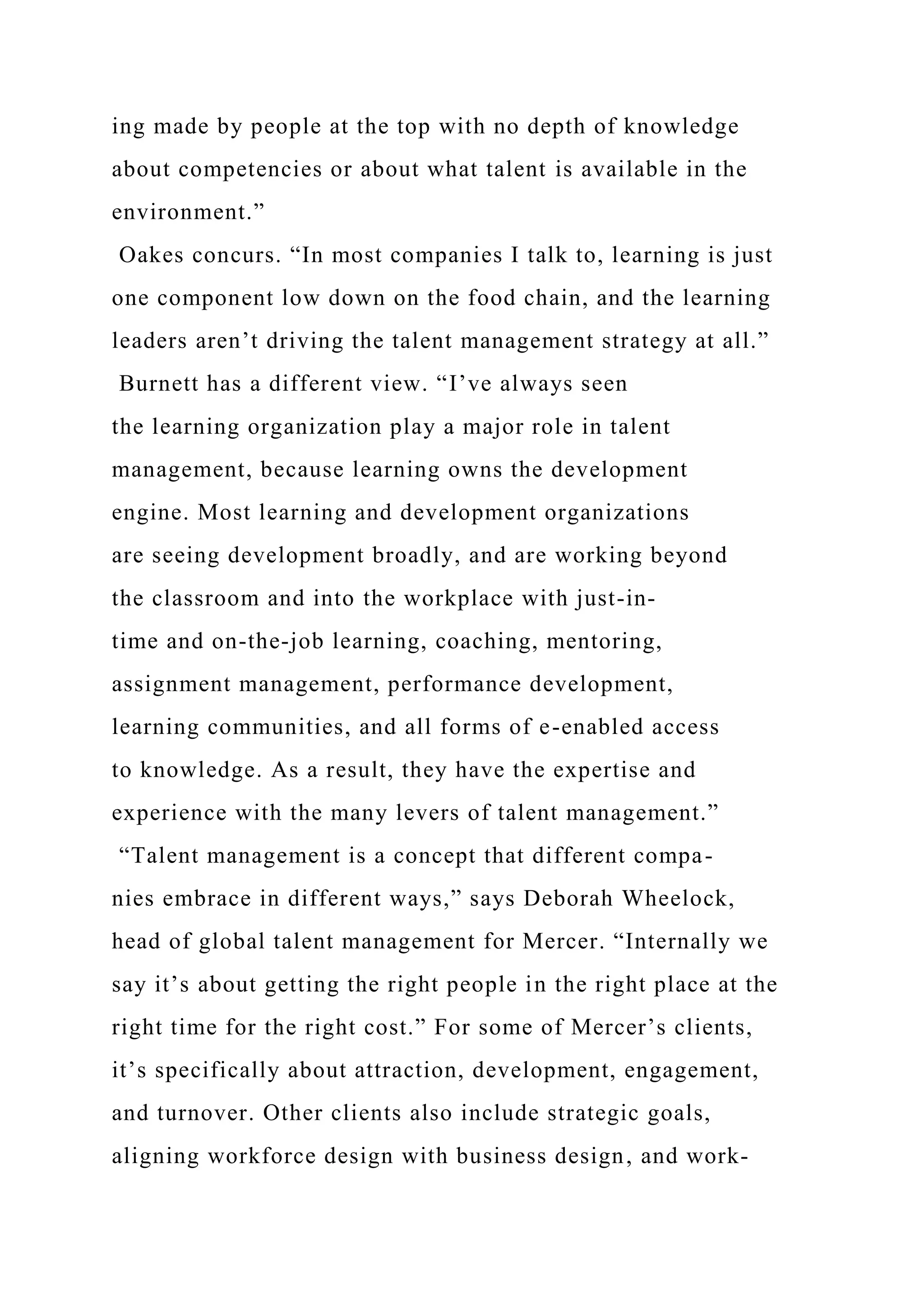 ing made by people at the top with no depth of knowledge
about competencies or about what talent is available in the
environment.”
Oakes concurs. “In most companies I talk to, learning is just
one component low down on the food chain, and the learning
leaders aren’t driving the talent management strategy at all.”
Burnett has a different view. “I’ve always seen
the learning organization play a major role in talent
management, because learning owns the development
engine. Most learning and development organizations
are seeing development broadly, and are working beyond
the classroom and into the workplace with just-in-
time and on-the-job learning, coaching, mentoring,
assignment management, performance development,
learning communities, and all forms of e-enabled access
to knowledge. As a result, they have the expertise and
experience with the many levers of talent management.”
“Talent management is a concept that different compa-
nies embrace in different ways,” says Deborah Wheelock,
head of global talent management for Mercer. “Internally we
say it’s about getting the right people in the right place at the
right time for the right cost.” For some of Mercer’s clients,
it’s specifically about attraction, development, engagement,
and turnover. Other clients also include strategic goals,
aligning workforce design with business design, and work-
 