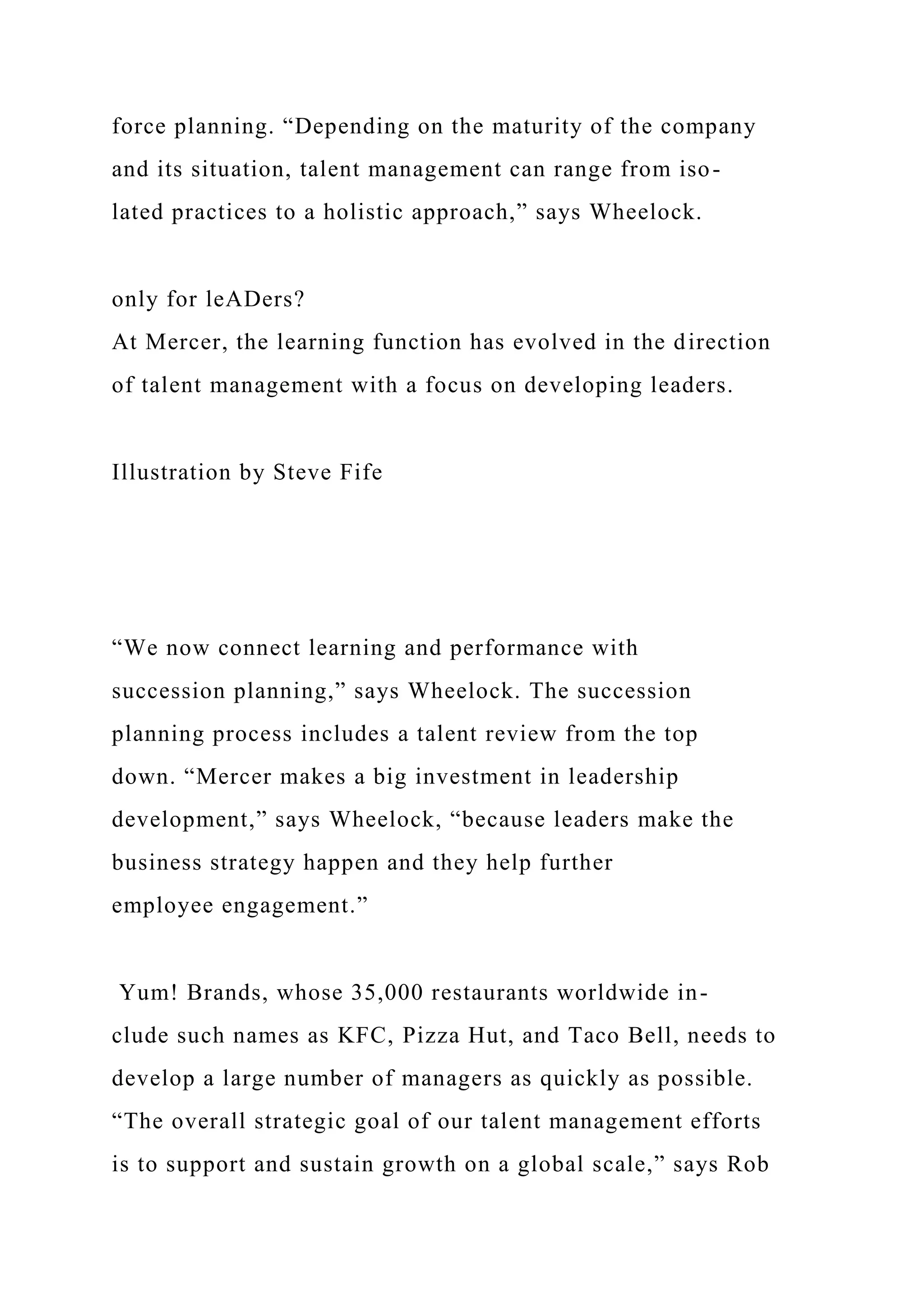 force planning. “Depending on the maturity of the company
and its situation, talent management can range from iso-
lated practices to a holistic approach,” says Wheelock.
only for leADers?
At Mercer, the learning function has evolved in the direction
of talent management with a focus on developing leaders.
Illustration by Steve Fife
“We now connect learning and performance with
succession planning,” says Wheelock. The succession
planning process includes a talent review from the top
down. “Mercer makes a big investment in leadership
development,” says Wheelock, “because leaders make the
business strategy happen and they help further
employee engagement.”
Yum! Brands, whose 35,000 restaurants worldwide in-
clude such names as KFC, Pizza Hut, and Taco Bell, needs to
develop a large number of managers as quickly as possible.
“The overall strategic goal of our talent management efforts
is to support and sustain growth on a global scale,” says Rob
 