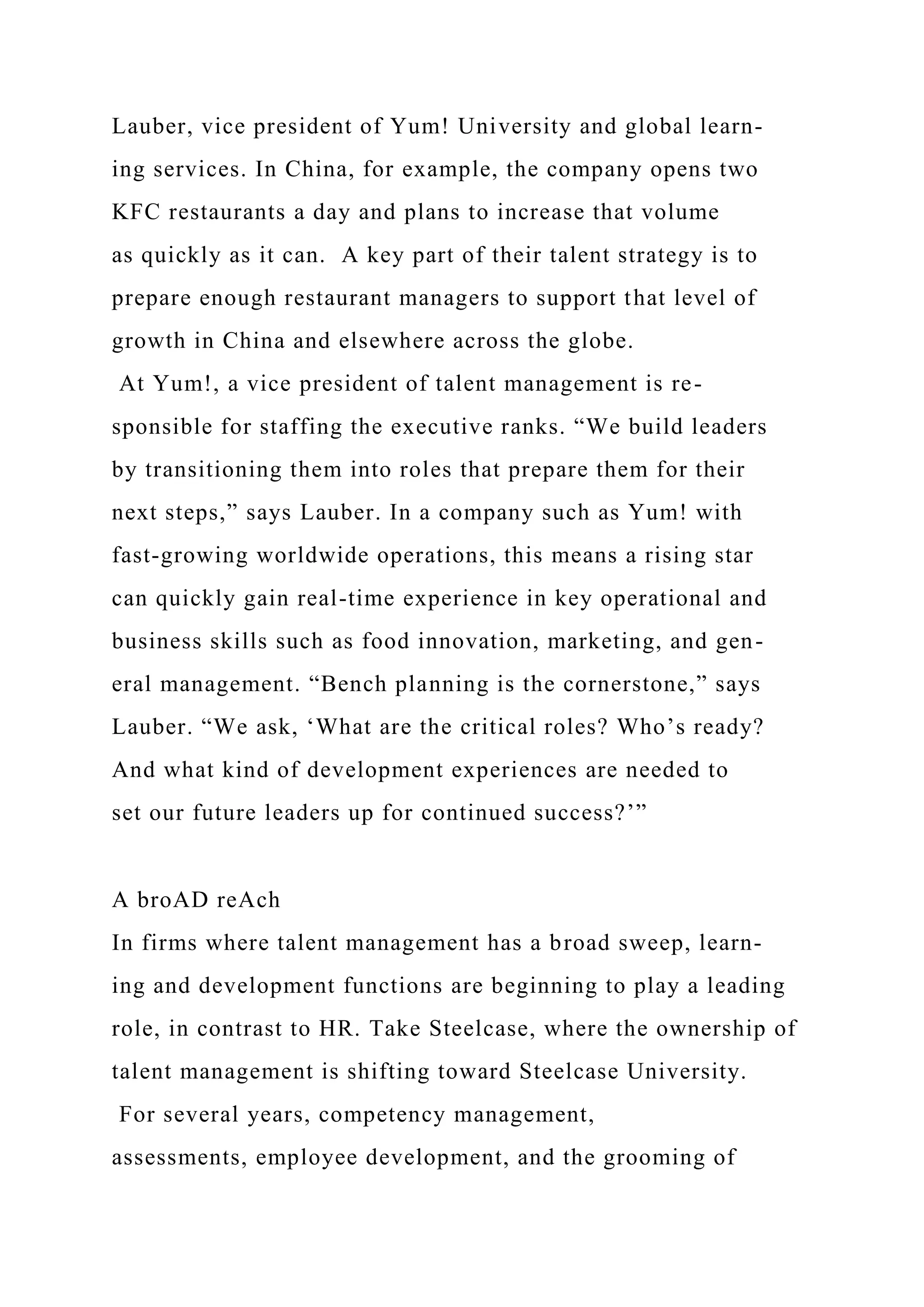 Lauber, vice president of Yum! University and global learn-
ing services. In China, for example, the company opens two
KFC restaurants a day and plans to increase that volume
as quickly as it can. A key part of their talent strategy is to
prepare enough restaurant managers to support that level of
growth in China and elsewhere across the globe.
At Yum!, a vice president of talent management is re-
sponsible for staffing the executive ranks. “We build leaders
by transitioning them into roles that prepare them for their
next steps,” says Lauber. In a company such as Yum! with
fast-growing worldwide operations, this means a rising star
can quickly gain real-time experience in key operational and
business skills such as food innovation, marketing, and gen-
eral management. “Bench planning is the cornerstone,” says
Lauber. “We ask, ‘What are the critical roles? Who’s ready?
And what kind of development experiences are needed to
set our future leaders up for continued success?’”
A broAD reAch
In firms where talent management has a broad sweep, learn-
ing and development functions are beginning to play a leading
role, in contrast to HR. Take Steelcase, where the ownership of
talent management is shifting toward Steelcase University.
For several years, competency management,
assessments, employee development, and the grooming of
 