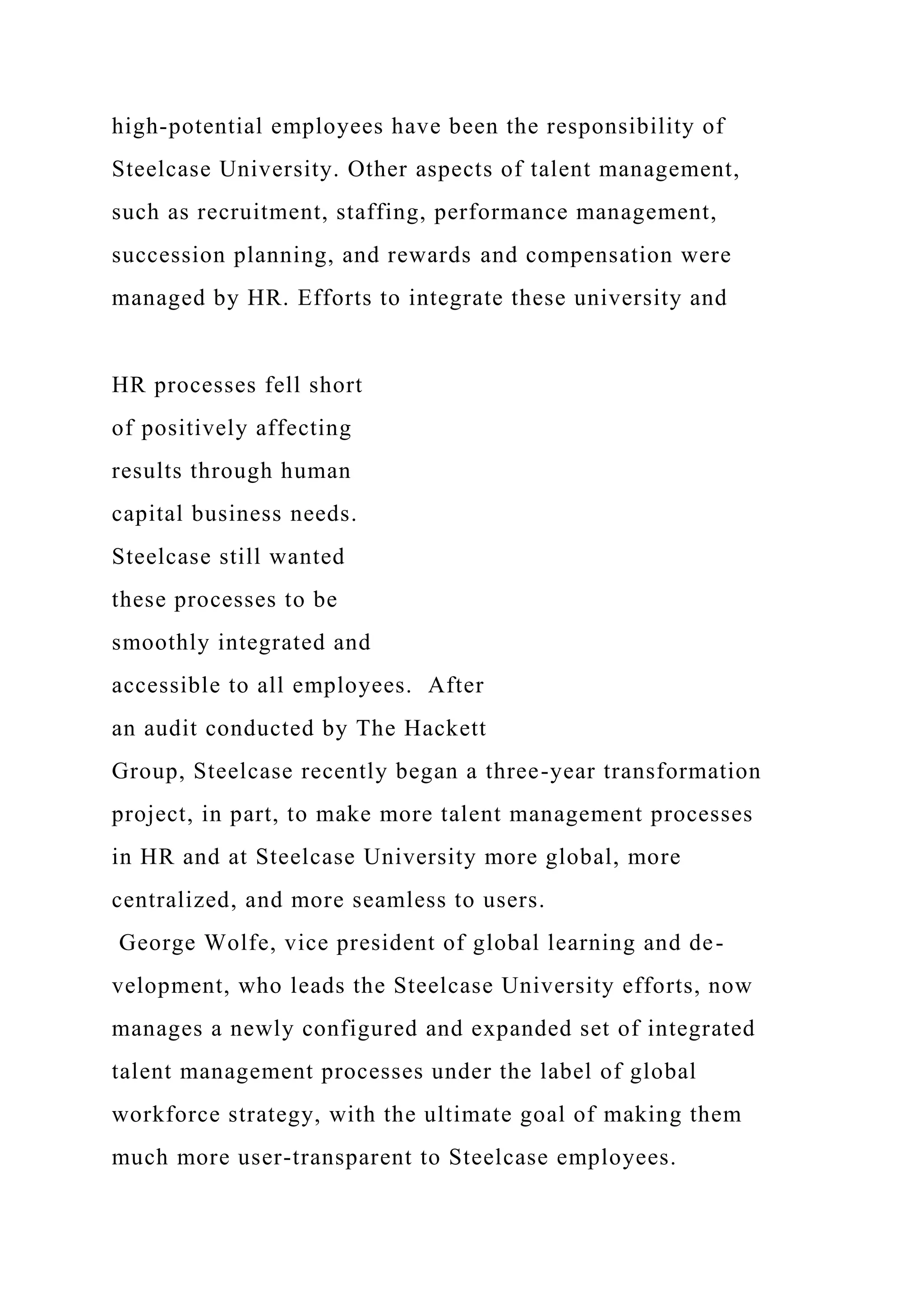 high-potential employees have been the responsibility of
Steelcase University. Other aspects of talent management,
such as recruitment, staffing, performance management,
succession planning, and rewards and compensation were
managed by HR. Efforts to integrate these university and
HR processes fell short
of positively affecting
results through human
capital business needs.
Steelcase still wanted
these processes to be
smoothly integrated and
accessible to all employees. After
an audit conducted by The Hackett
Group, Steelcase recently began a three-year transformation
project, in part, to make more talent management processes
in HR and at Steelcase University more global, more
centralized, and more seamless to users.
George Wolfe, vice president of global learning and de-
velopment, who leads the Steelcase University efforts, now
manages a newly configured and expanded set of integrated
talent management processes under the label of global
workforce strategy, with the ultimate goal of making them
much more user-transparent to Steelcase employees.
 